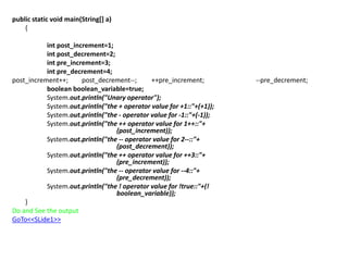 public static void main(String[] a)
{
int post_increment=1;
int post_decrement=2;
int pre_increment=3;
int pre_decrement=4;
post_increment++; post_decrement--; ++pre_increment; --pre_decrement;
boolean boolean_variable=true;
System.out.println("Unary operator");
System.out.println("the + operator value for +1::"+(+1));
System.out.println("the - operator value for -1::"+(-1));
System.out.println("the ++ operator value for 1++::"+
(post_increment));
System.out.println("the -- operator value for 2--::"+
(post_decrement));
System.out.println("the ++ operator value for ++3::"+
(pre_increment));
System.out.println("the -- operator value for --4::"+
(pre_decrement));
System.out.println("the ! operator value for !true::"+(!
boolean_variable));
}
Do and See the output
GoTo<<SLide1>>
 