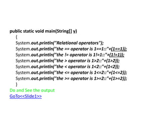 public static void main(String[] y)
{
System.out.println("Relational operators");
System.out.println("the == operator is 1==1::"+(1==1));
System.out.println("the != operator is 1!=1::"+(1!=1));
System.out.println("the > operator is 1>2::"+(1>2));
System.out.println("the < operator is 1<2::"+(1<2));
System.out.println("the <= operator is 1<=2::"+(1<=2));
System.out.println("the >= operator is 1>=2::"+(1>=2));
}
Do and See the output
GoTo<<Slide1>>
 