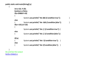 public static void main(String[] y)
{
int x=10, Y=20;
boolean a=false;
if(x<20&&Y>10)
{
System.out.println(" the && if condition true"); }
else
{ System.out.println(" the && if condition false"); }
if(x<=10||x!=10)
{
System.out.println(" the || if condition true"); }
else
{ System.out.println(" the || if condition false");}
if(!a)
{ System.out.println(" the ! if condition true"); }
else
{ System.out.println(" the !if condition false"); }
}
Do and See the output
GoTo<<Slide1>>
 