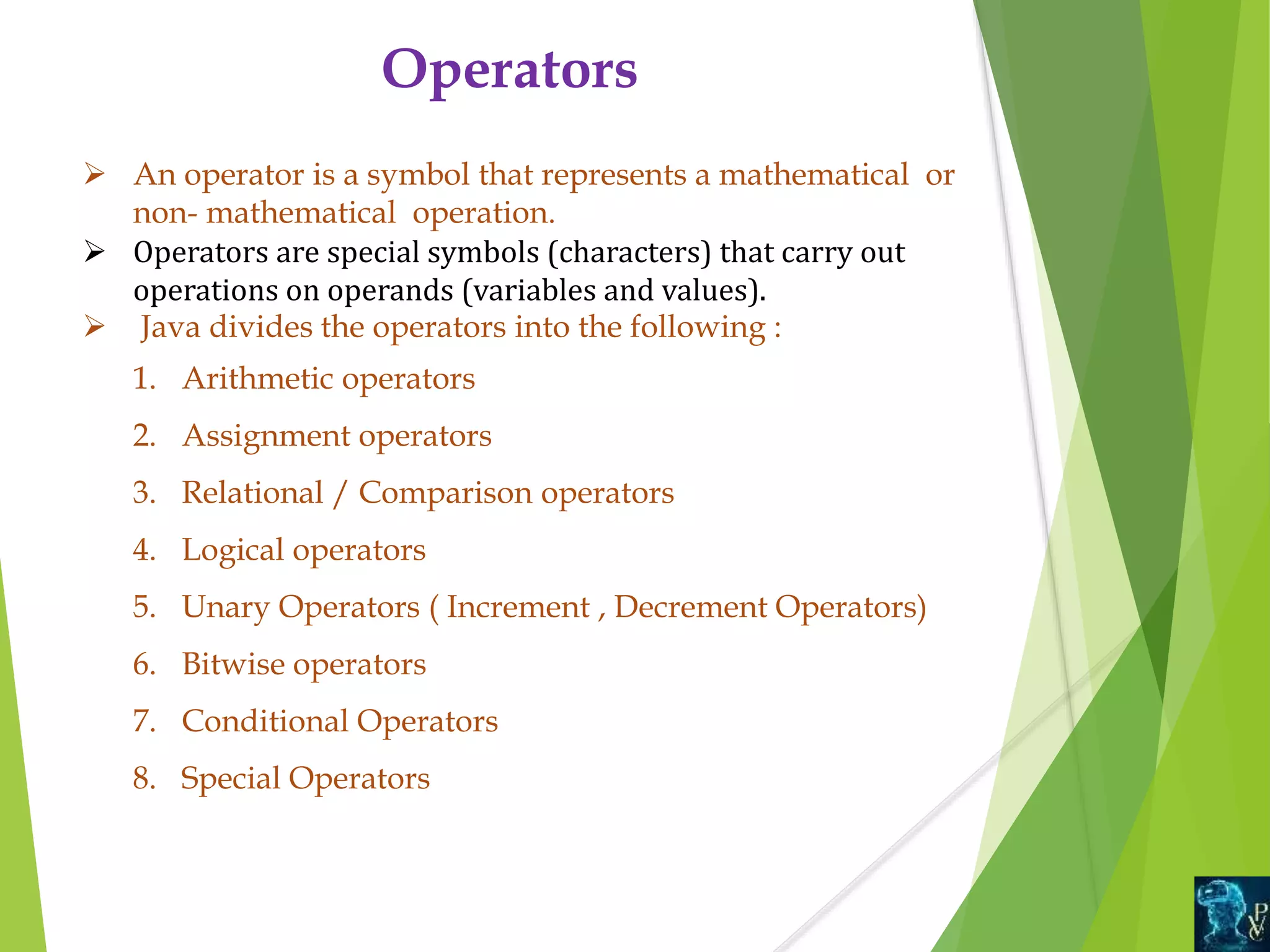 Operators
 An operator is a symbol that represents a mathematical or
non- mathematical operation.
 Operators are special symbols (characters) that carry out
operations on operands (variables and values).
 Java divides the operators into the following :
1. Arithmetic operators
2. Assignment operators
3. Relational / Comparison operators
4. Logical operators
5. Unary Operators ( Increment , Decrement Operators)
6. Bitwise operators
7. Conditional Operators
8. Special Operators
 