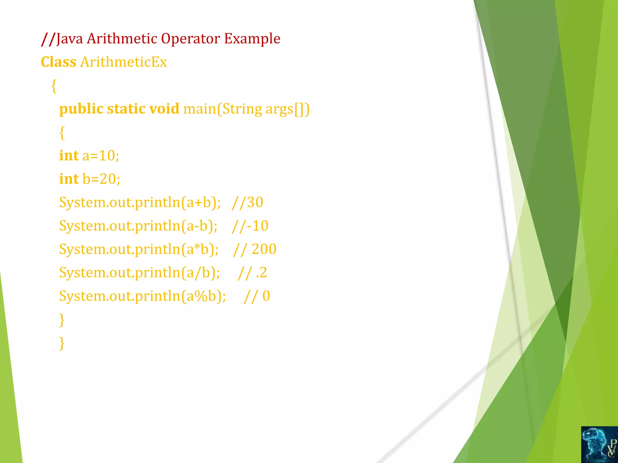 //Java Arithmetic Operator Example
Class ArithmeticEx
{
public static void main(String args[])
{
int a=10;
int b=20;
System.out.println(a+b); //30
System.out.println(a-b); //-10
System.out.println(a*b); // 200
System.out.println(a/b); // .2
System.out.println(a%b); // 0
}
}
 