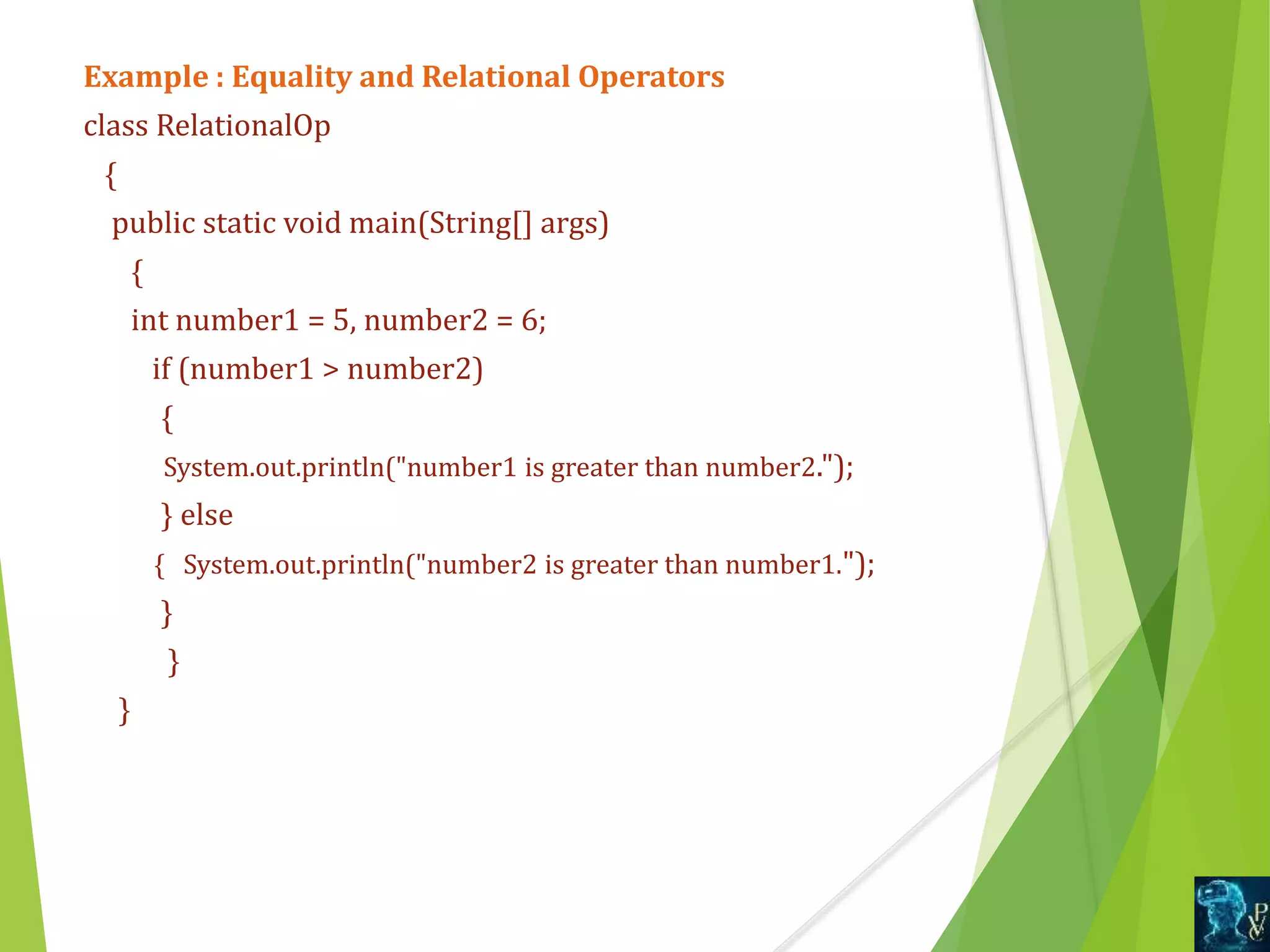 Example : Equality and Relational Operators
class RelationalOp
{
public static void main(String[] args)
{
int number1 = 5, number2 = 6;
if (number1 > number2)
{
System.out.println("number1 is greater than number2.");
} else
{ System.out.println("number2 is greater than number1.");
}
}
}
 