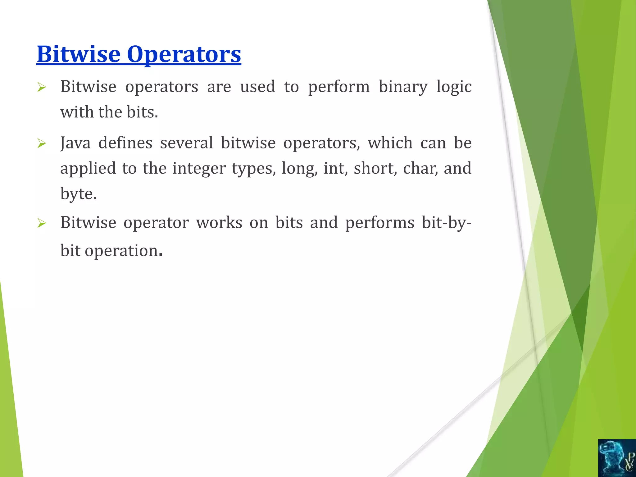 Bitwise Operators
 Bitwise operators are used to perform binary logic
with the bits.
 Java defines several bitwise operators, which can be
applied to the integer types, long, int, short, char, and
byte.
 Bitwise operator works on bits and performs bit-by-
bit operation.
 