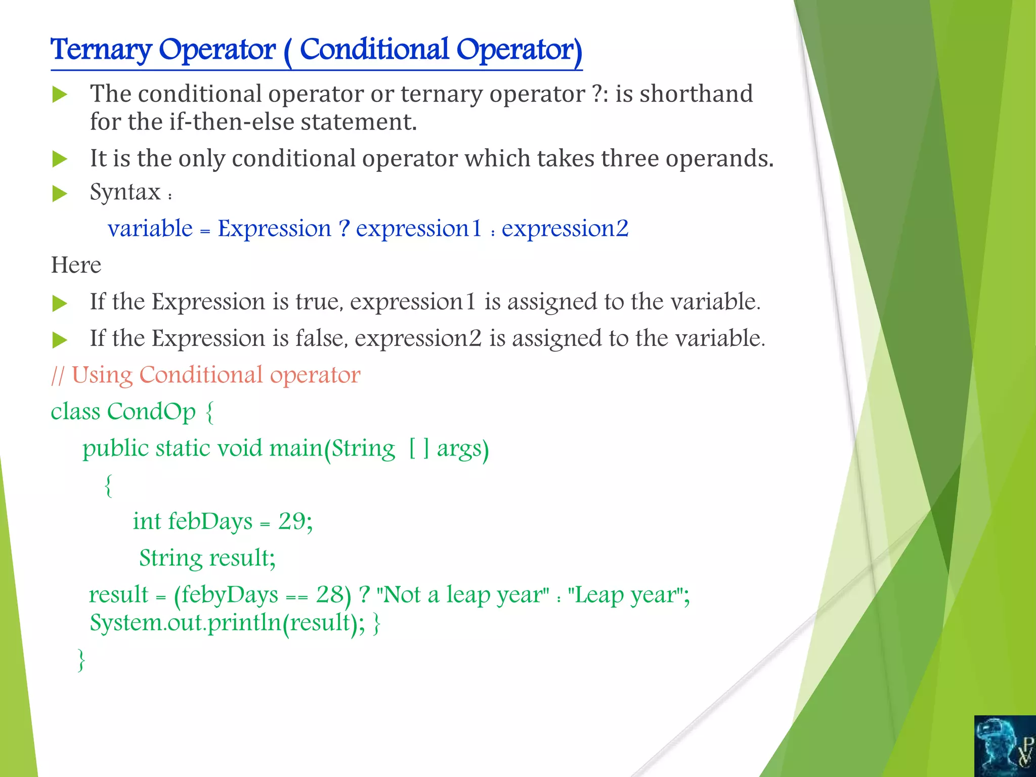 Ternary Operator ( Conditional Operator)
 The conditional operator or ternary operator ?: is shorthand
for the if-then-else statement.
 It is the only conditional operator which takes three operands.
 Syntax :
variable = Expression ? expression1 : expression2
Here
 If the Expression is true, expression1 is assigned to the variable.
 If the Expression is false, expression2 is assigned to the variable.
// Using Conditional operator
class CondOp {
public static void main(String [ ] args)
{
int febDays = 29;
String result;
result = (febyDays == 28) ? "Not a leap year" : "Leap year";
System.out.println(result); }
}
 