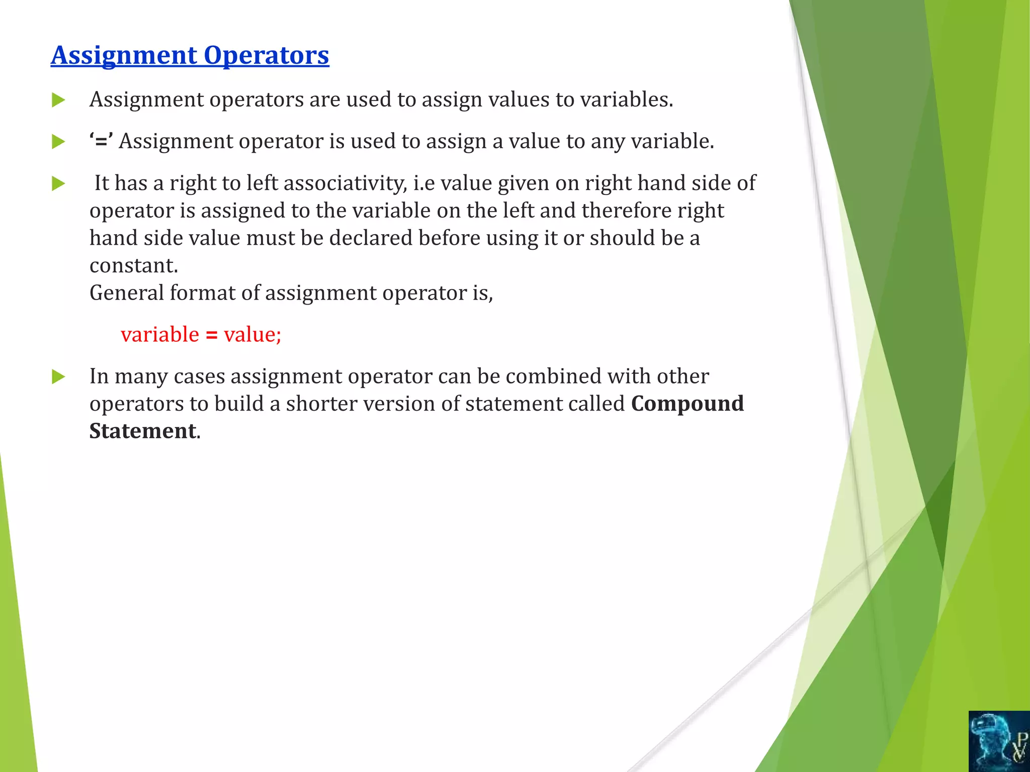 Assignment Operators
 Assignment operators are used to assign values to variables.
 ‘=’ Assignment operator is used to assign a value to any variable.
 It has a right to left associativity, i.e value given on right hand side of
operator is assigned to the variable on the left and therefore right
hand side value must be declared before using it or should be a
constant.
General format of assignment operator is,
variable = value;
 In many cases assignment operator can be combined with other
operators to build a shorter version of statement called Compound
Statement.
 