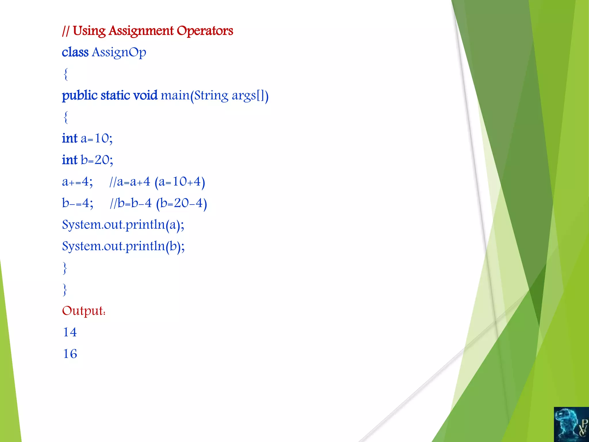 // Using Assignment Operators
class AssignOp
{
public static void main(String args[])
{
int a=10;
int b=20;
a+=4; //a=a+4 (a=10+4)
b-=4; //b=b-4 (b=20-4)
System.out.println(a);
System.out.println(b);
}
}
Output:
14
16
 