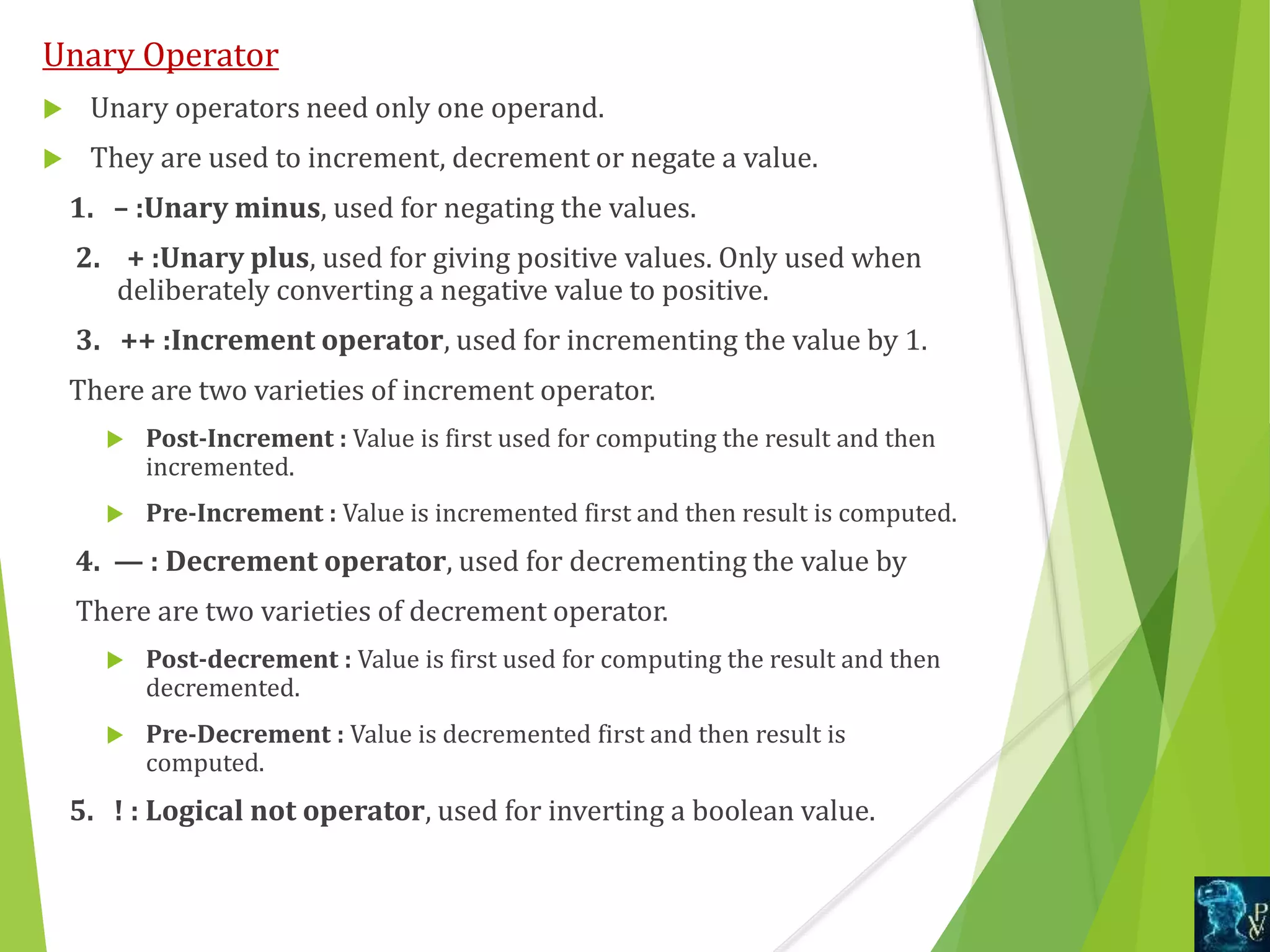Unary Operator
 Unary operators need only one operand.
 They are used to increment, decrement or negate a value.
1. – :Unary minus, used for negating the values.
2. + :Unary plus, used for giving positive values. Only used when
deliberately converting a negative value to positive.
3. ++ :Increment operator, used for incrementing the value by 1.
There are two varieties of increment operator.
 Post-Increment : Value is first used for computing the result and then
incremented.
 Pre-Increment : Value is incremented first and then result is computed.
4. — : Decrement operator, used for decrementing the value by
There are two varieties of decrement operator.
 Post-decrement : Value is first used for computing the result and then
decremented.
 Pre-Decrement : Value is decremented first and then result is
computed.
5. ! : Logical not operator, used for inverting a boolean value.
 