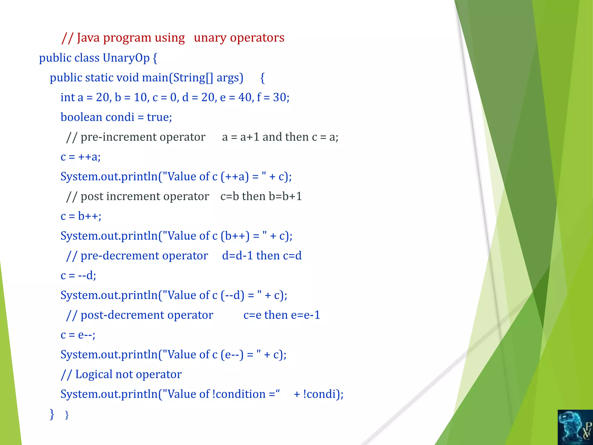 // Java program using unary operators
public class UnaryOp {
public static void main(String[] args) {
int a = 20, b = 10, c = 0, d = 20, e = 40, f = 30;
boolean condi = true;
// pre-increment operator a = a+1 and then c = a;
c = ++a;
System.out.println("Value of c (++a) = " + c);
// post increment operator c=b then b=b+1
c = b++;
System.out.println("Value of c (b++) = " + c);
// pre-decrement operator d=d-1 then c=d
c = --d;
System.out.println("Value of c (--d) = " + c);
// post-decrement operator c=e then e=e-1
c = e--;
System.out.println("Value of c (e--) = " + c);
// Logical not operator
System.out.println("Value of !condition =“ + !condi);
} }
 