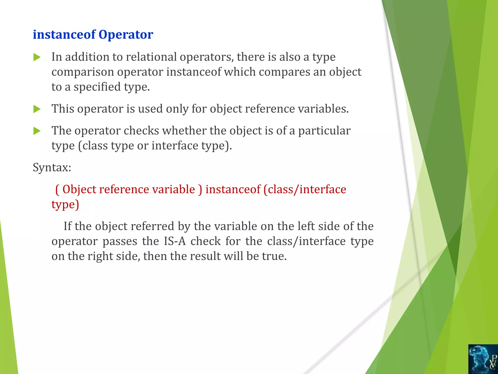 instanceof Operator
 In addition to relational operators, there is also a type
comparison operator instanceof which compares an object
to a specified type.
 This operator is used only for object reference variables.
 The operator checks whether the object is of a particular
type (class type or interface type).
Syntax:
( Object reference variable ) instanceof (class/interface
type)
If the object referred by the variable on the left side of the
operator passes the IS-A check for the class/interface type
on the right side, then the result will be true.
 