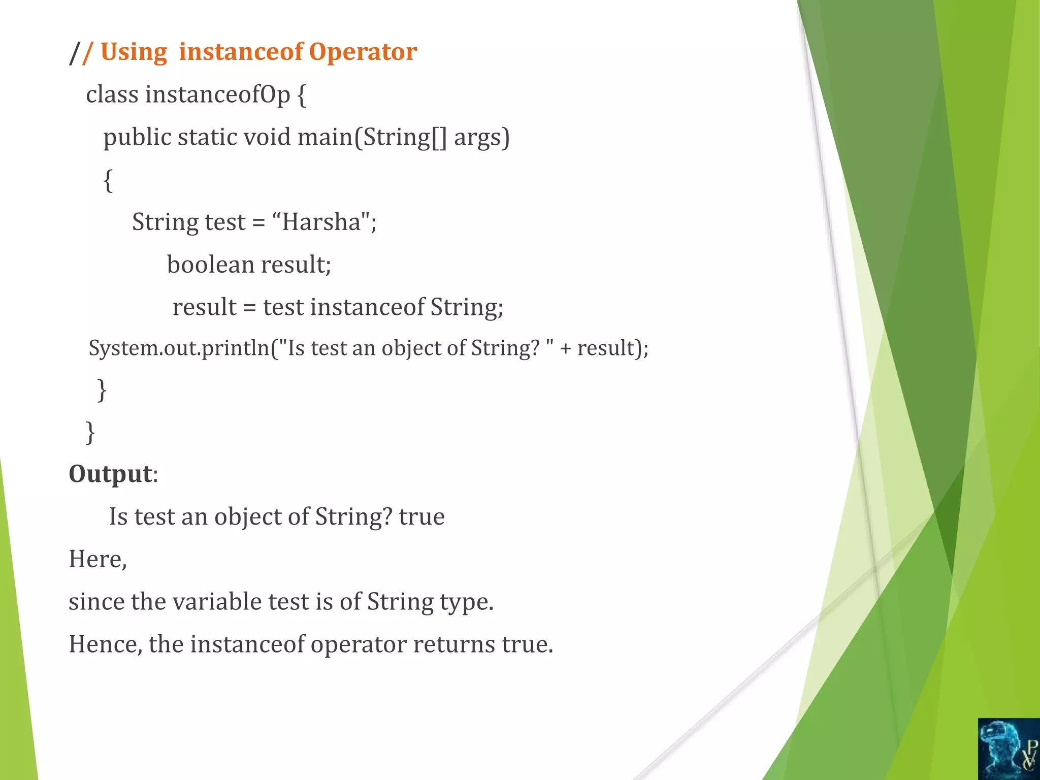 // Using instanceof Operator
class instanceofOp {
public static void main(String[] args)
{
String test = “Harsha";
boolean result;
result = test instanceof String;
System.out.println("Is test an object of String? " + result);
}
}
Output:
Is test an object of String? true
Here,
since the variable test is of String type.
Hence, the instanceof operator returns true.
 