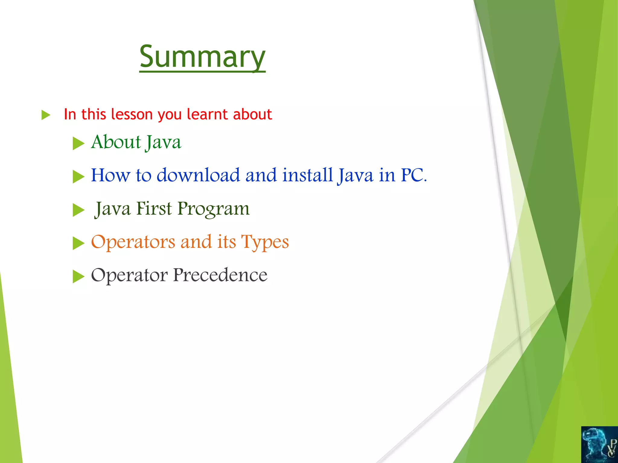 Summary
 In this lesson you learnt about
 About Java
 How to download and install Java in PC.
 Java First Program
 Operators and its Types
 Operator Precedence
 