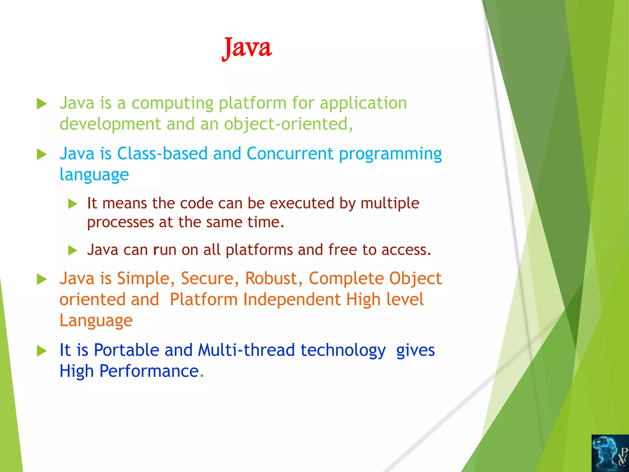Java
 Java is a computing platform for application
development and an object-oriented,
 Java is Class-based and Concurrent programming
language
 It means the code can be executed by multiple
processes at the same time.
 Java can run on all platforms and free to access.
 Java is Simple, Secure, Robust, Complete Object
oriented and Platform Independent High level
Language
 It is Portable and Multi-thread technology gives
High Performance.
 