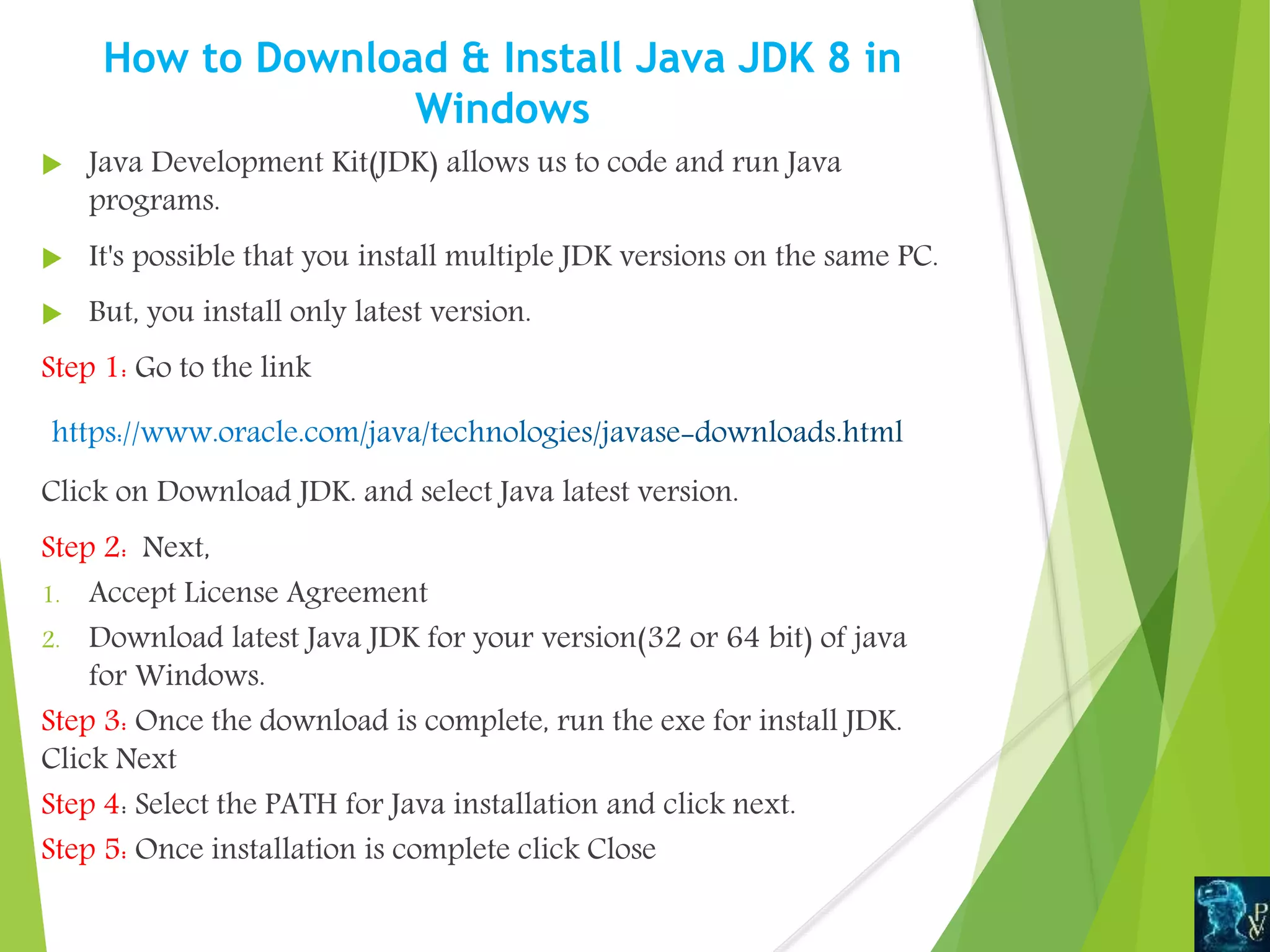 How to Download & Install Java JDK 8 in
Windows
 Java Development Kit(JDK) allows us to code and run Java
programs.
 It's possible that you install multiple JDK versions on the same PC.
 But, you install only latest version.
Step 1: Go to the link
Click on Download JDK. and select Java latest version.
Step 2: Next,
1. Accept License Agreement
2. Download latest Java JDK for your version(32 or 64 bit) of java
for Windows.
Step 3: Once the download is complete, run the exe for install JDK.
Click Next
Step 4: Select the PATH for Java installation and click next.
Step 5: Once installation is complete click Close
 