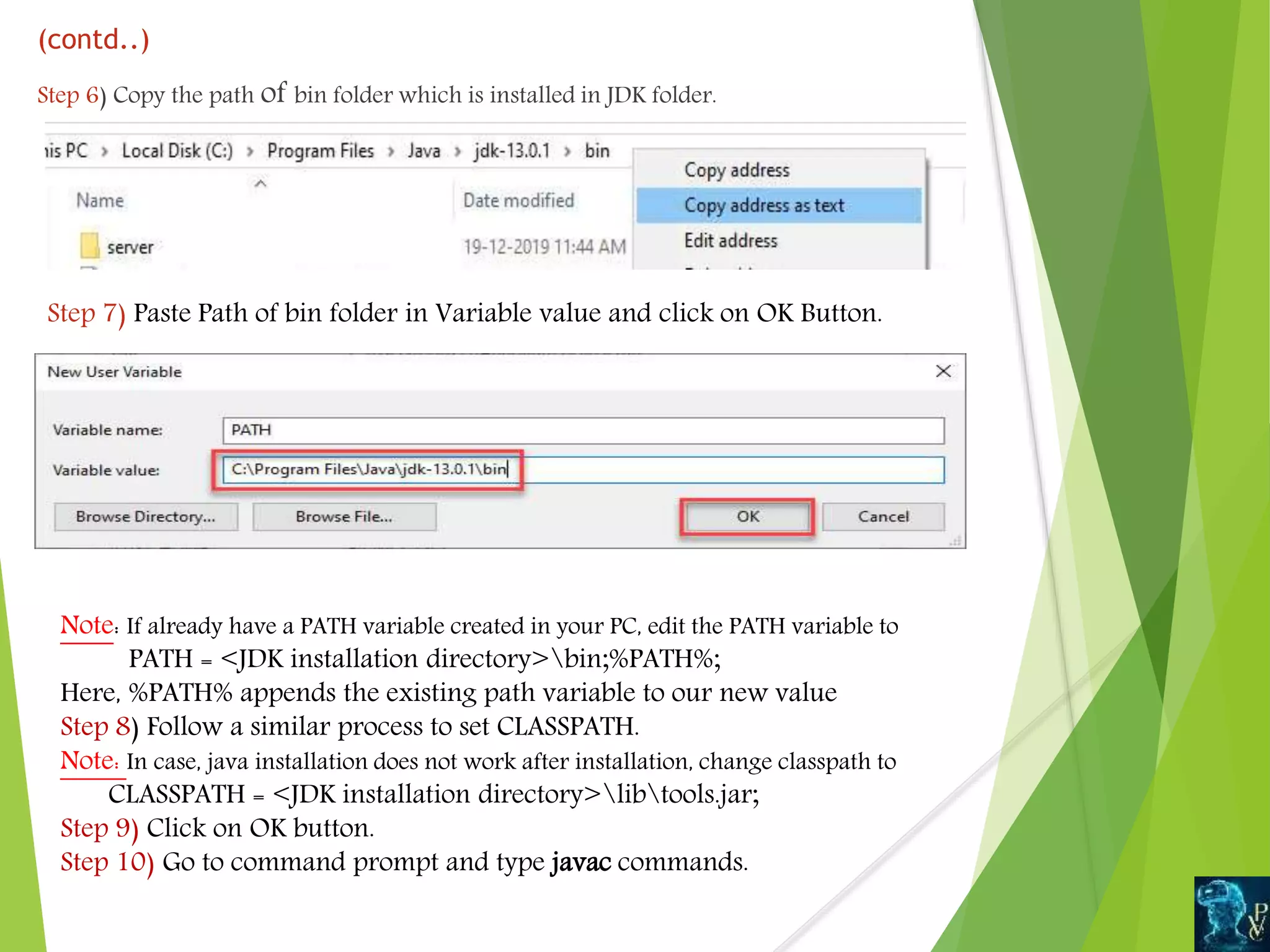 (contd..)
Step 6) Copy the path of bin folder which is installed in JDK folder.
Step 7) Paste Path of bin folder in Variable value and click on OK Button.
Note: If already have a PATH variable created in your PC, edit the PATH variable to
PATH = <JDK installation directory>bin;%PATH%;
Here, %PATH% appends the existing path variable to our new value
Step 8) Follow a similar process to set CLASSPATH.
Note: In case, java installation does not work after installation, change classpath to
CLASSPATH = <JDK installation directory>libtools.jar;
Step 9) Click on OK button.
Step 10) Go to command prompt and type javac commands.
 
