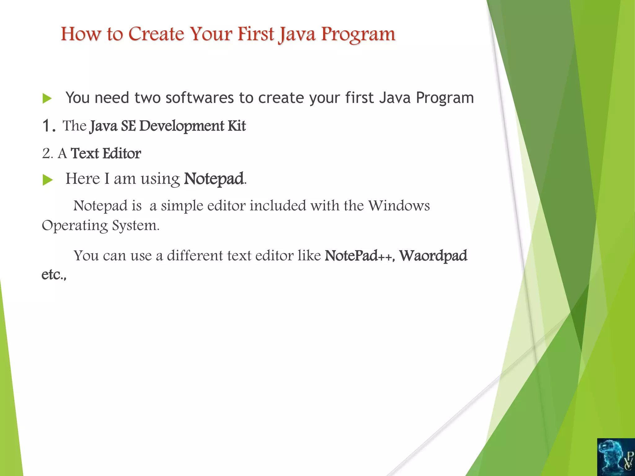 How to Create Your First Java Program
 You need two softwares to create your first Java Program
1. The Java SE Development Kit
2. A Text Editor
 Here I am using Notepad.
Notepad is a simple editor included with the Windows
Operating System.
You can use a different text editor like NotePad++, Waordpad
etc.,
 