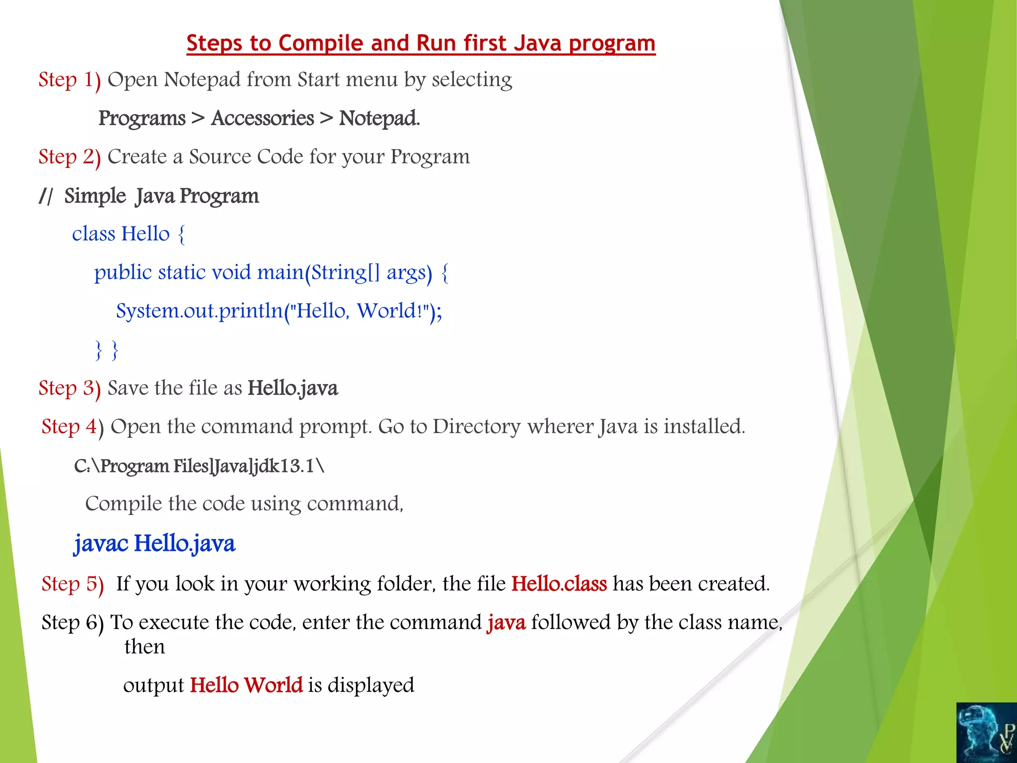 Steps to Compile and Run first Java program
Step 1) Open Notepad from Start menu by selecting
Programs > Accessories > Notepad.
Step 2) Create a Source Code for your Program
// Simple Java Program
class Hello {
public static void main(String[] args) {
System.out.println("Hello, World!");
} }
Step 3) Save the file as Hello.java
Step 4) Open the command prompt. Go to Directory wherer Java is installed.
C:Program Files]Java]jdk13.1
Compile the code using command,
javac Hello.java
Step 5) If you look in your working folder, the file Hello.class has been created.
Step 6) To execute the code, enter the command java followed by the class name,
then
output Hello World is displayed
 