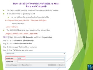 How to set Environment Variables in Java:
Path and Classpath
 The PATH variable gives the location of executables like javac, java etc.
 It is not necessary to specifying PATH
 but you will need to give full path of executable like
C:Program FilesJavajdk-13.0.1binjavac Hello.java
instead of simple
javac Hello.java
 The CLASSPATH variable gives location of the Library Files.
Steps to set the PATH and CLASSPATH
Step 1) Right Click on the My Computer and Select the properties.
Step 2) Click on advanced system settings
Step 3) Click on Environment Variables
Step 4) Click on new Button of User variables
Step 5) Type PATH in the Variable name.
 