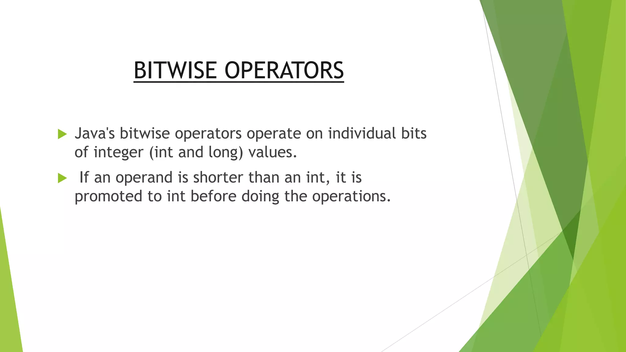 BITWISE OPERATORS
 Java's bitwise operators operate on individual bits
of integer (int and long) values.
 If an operand is shorter than an int, it is
promoted to int before doing the operations.
 