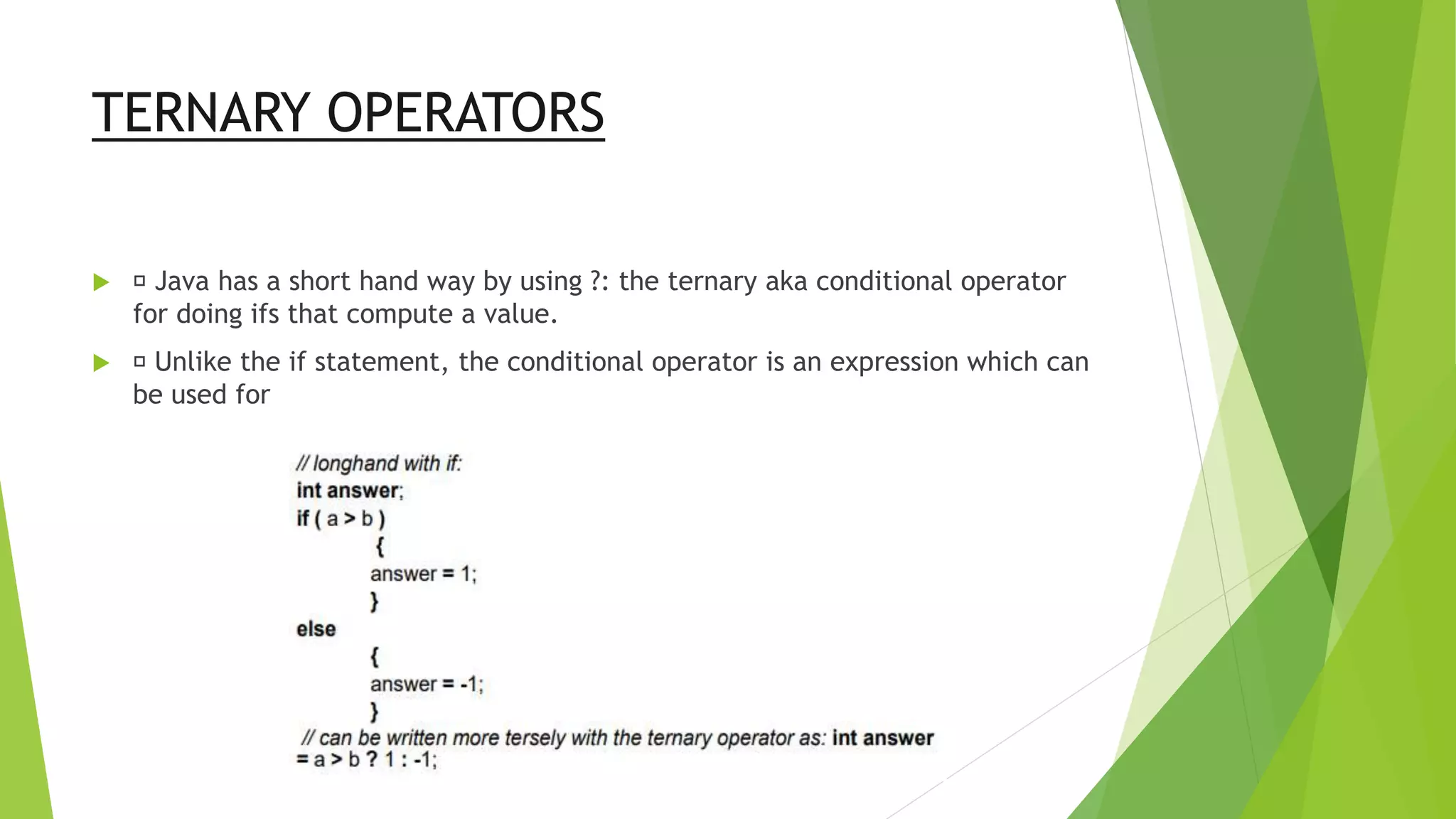 TERNARY OPERATORS
 Java has a short hand way by using ?: the ternary aka conditional operator
for doing ifs that compute a value.
 Unlike the if statement, the conditional operator is an expression which can
be used for
 