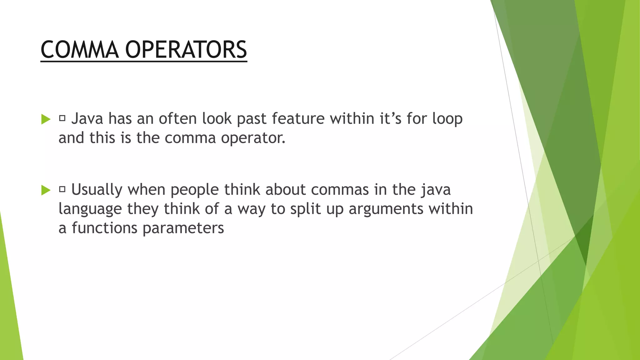 COMMA OPERATORS
 Java has an often look past feature within it’s for loop
and this is the comma operator.
 Usually when people think about commas in the java
language they think of a way to split up arguments within
a functions parameters
 