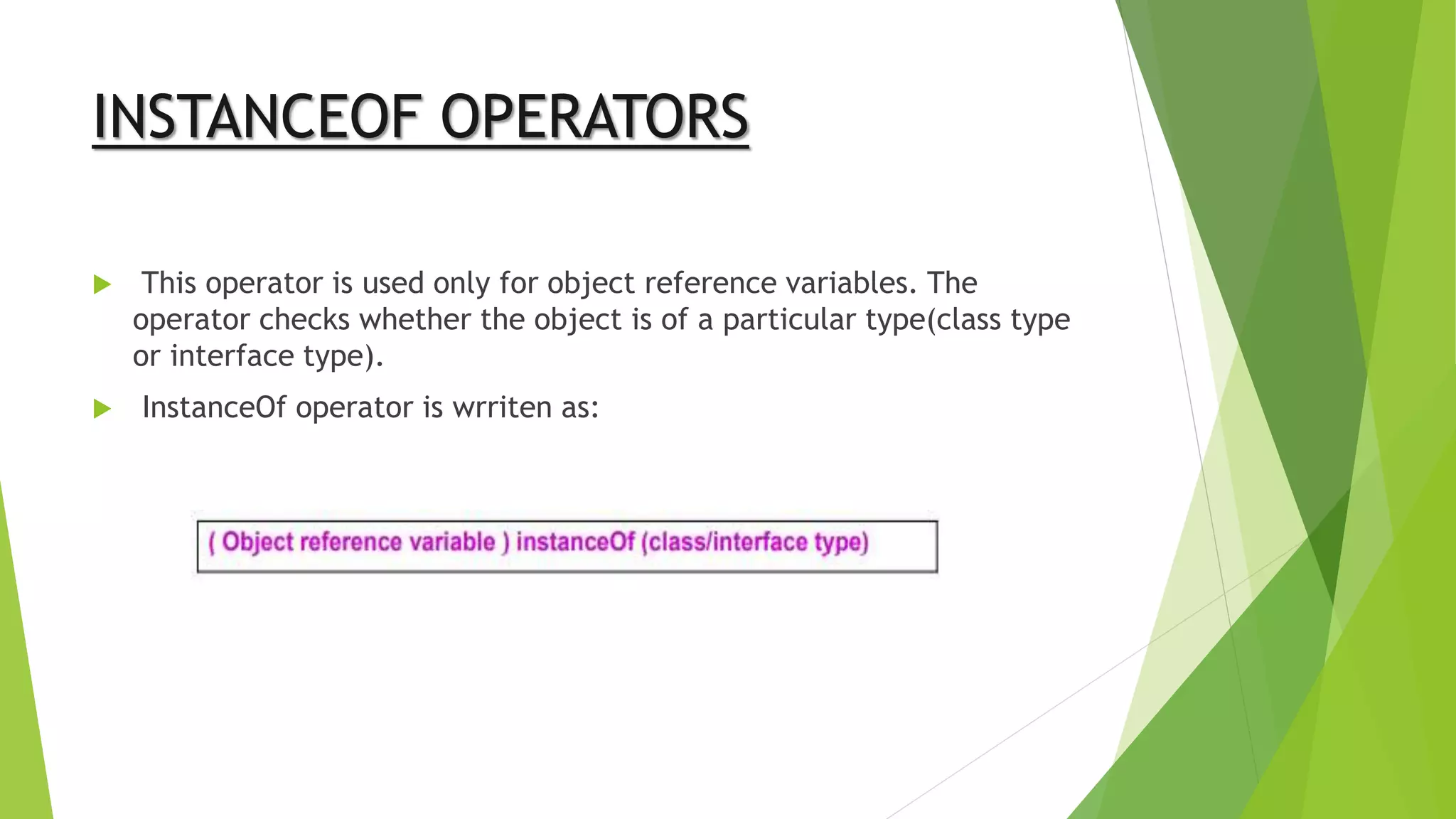 INSTANCEOF OPERATORS
 This operator is used only for object reference variables. The
operator checks whether the object is of a particular type(class type
or interface type).
 InstanceOf operator is wrriten as:
 