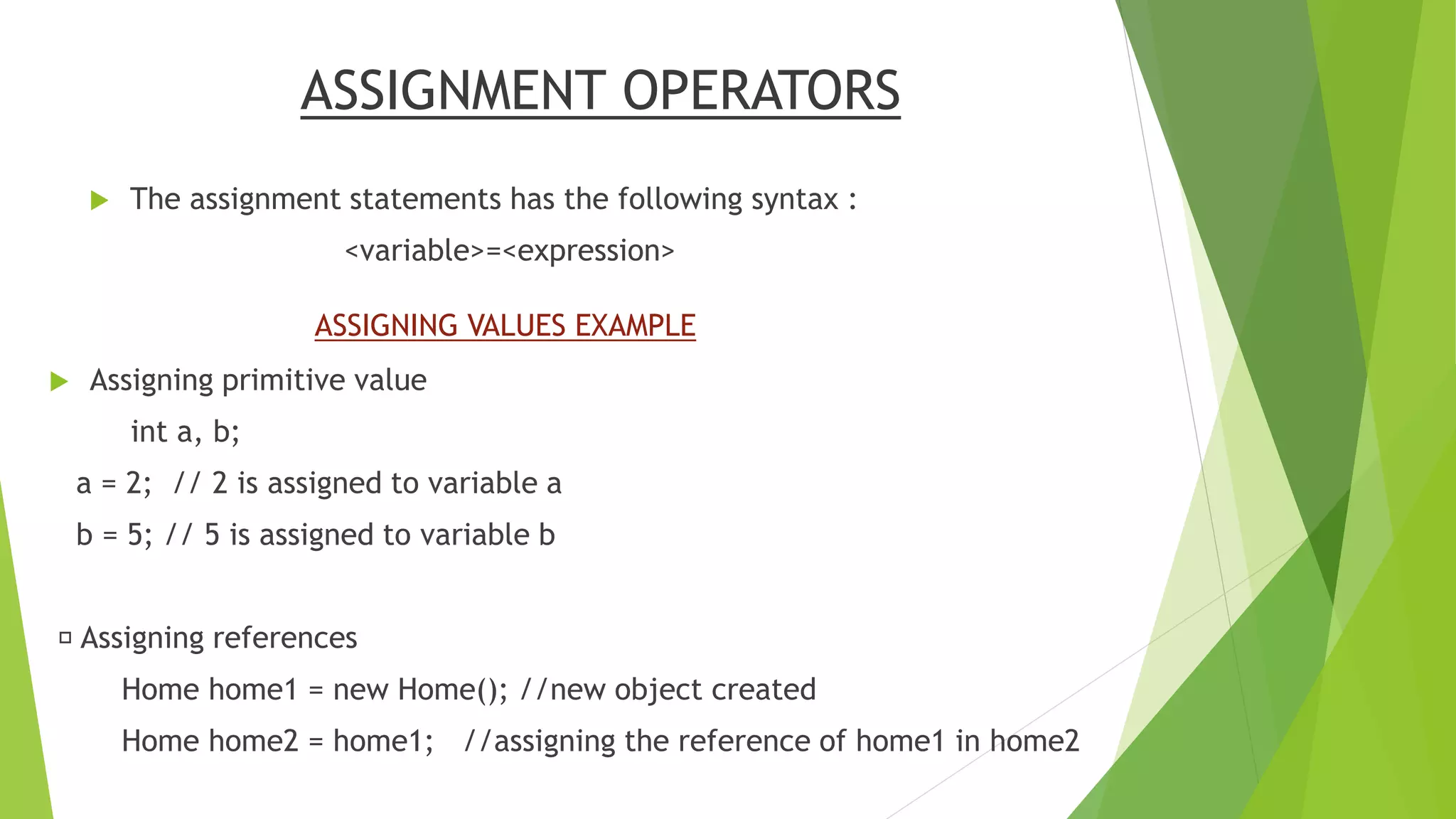 ASSIGNMENT OPERATORS
 The assignment statements has the following syntax :
<variable>=<expression>
 Assigning primitive value
int a, b;
a = 2; // 2 is assigned to variable a
b = 5; // 5 is assigned to variable b
Assigning references
Home home1 = new Home(); //new object created
Home home2 = home1; //assigning the reference of home1 in home2
ASSIGNING VALUES EXAMPLE
 