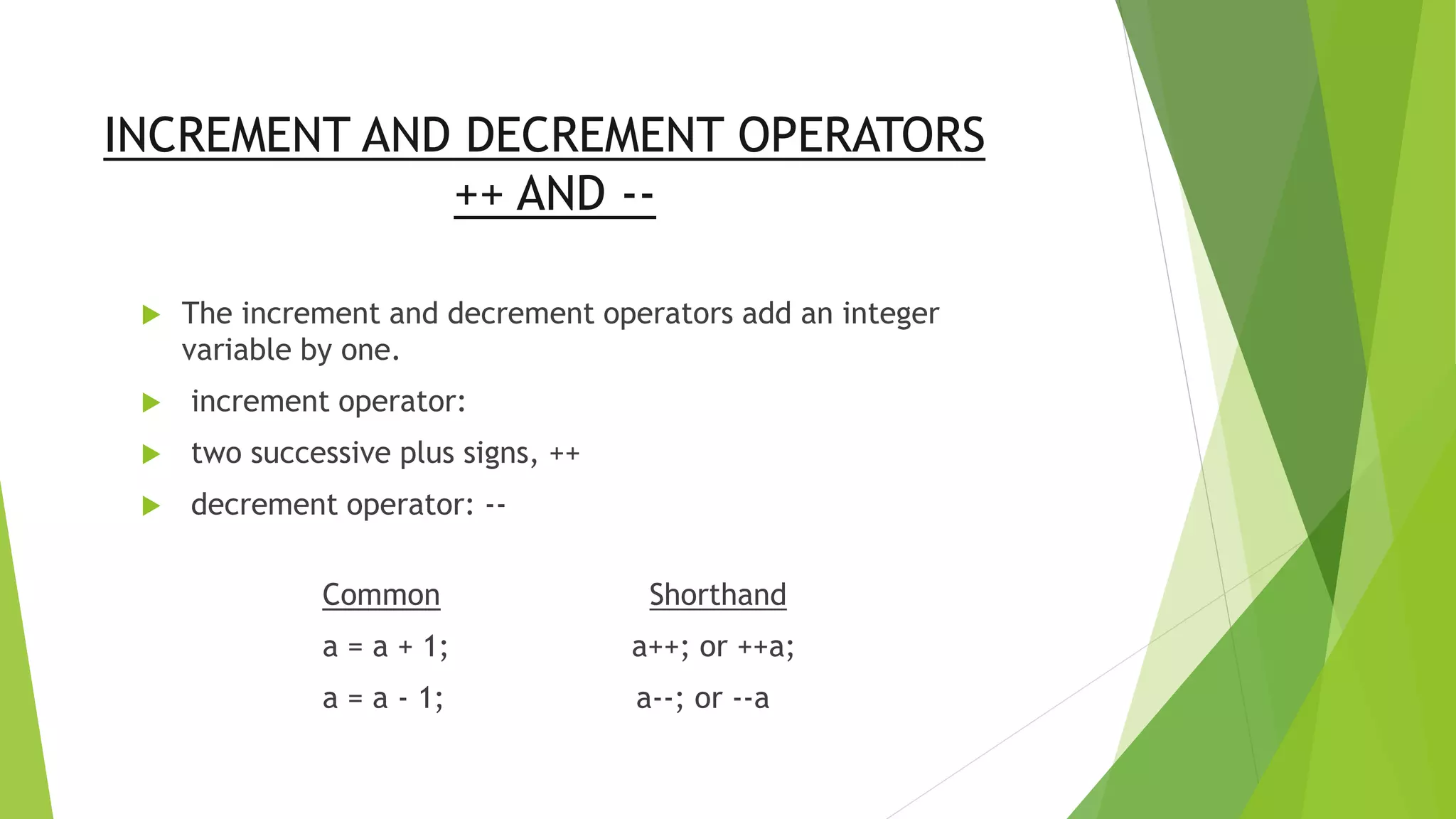 INCREMENT AND DECREMENT OPERATORS
++ AND --
 The increment and decrement operators add an integer
variable by one.
 increment operator:
 two successive plus signs, ++
 decrement operator: --
Common Shorthand
a = a + 1; a++; or ++a;
a = a - 1; a--; or --a
 