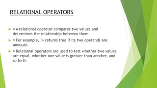 RELATIONAL OPERATORS
 A relational operator compares two values and
determines the relationship between them.
 For example, != returns true if its two operands are
unequal.
 Relational operators are used to test whether two values
are equal, whether one value is greater than another, and
so forth
 