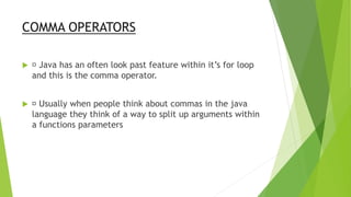 COMMA OPERATORS
 Java has an often look past feature within it’s for loop
and this is the comma operator.
 Usually when people think about commas in the java
language they think of a way to split up arguments within
a functions parameters
 