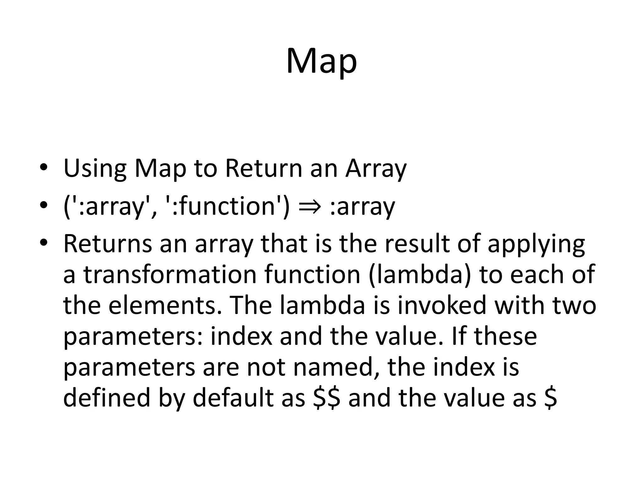 Map
• Using Map to Return an Array
• (':array', ':function') ⇒ :array
• Returns an array that is the result of applying
a transformation function (lambda) to each of
the elements. The lambda is invoked with two
parameters: index and the value. If these
parameters are not named, the index is
defined by default as $$ and the value as $
 