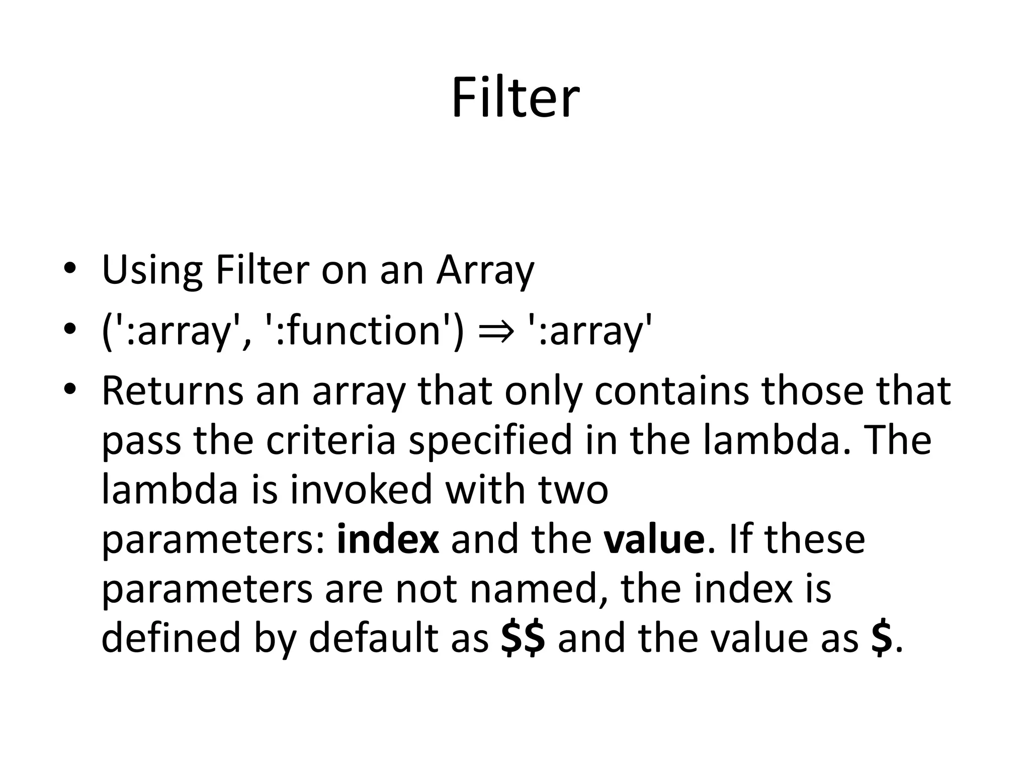 Filter
• Using Filter on an Array
• (':array', ':function') ⇒ ':array'
• Returns an array that only contains those that
pass the criteria specified in the lambda. The
lambda is invoked with two
parameters: index and the value. If these
parameters are not named, the index is
defined by default as $$ and the value as $.
 