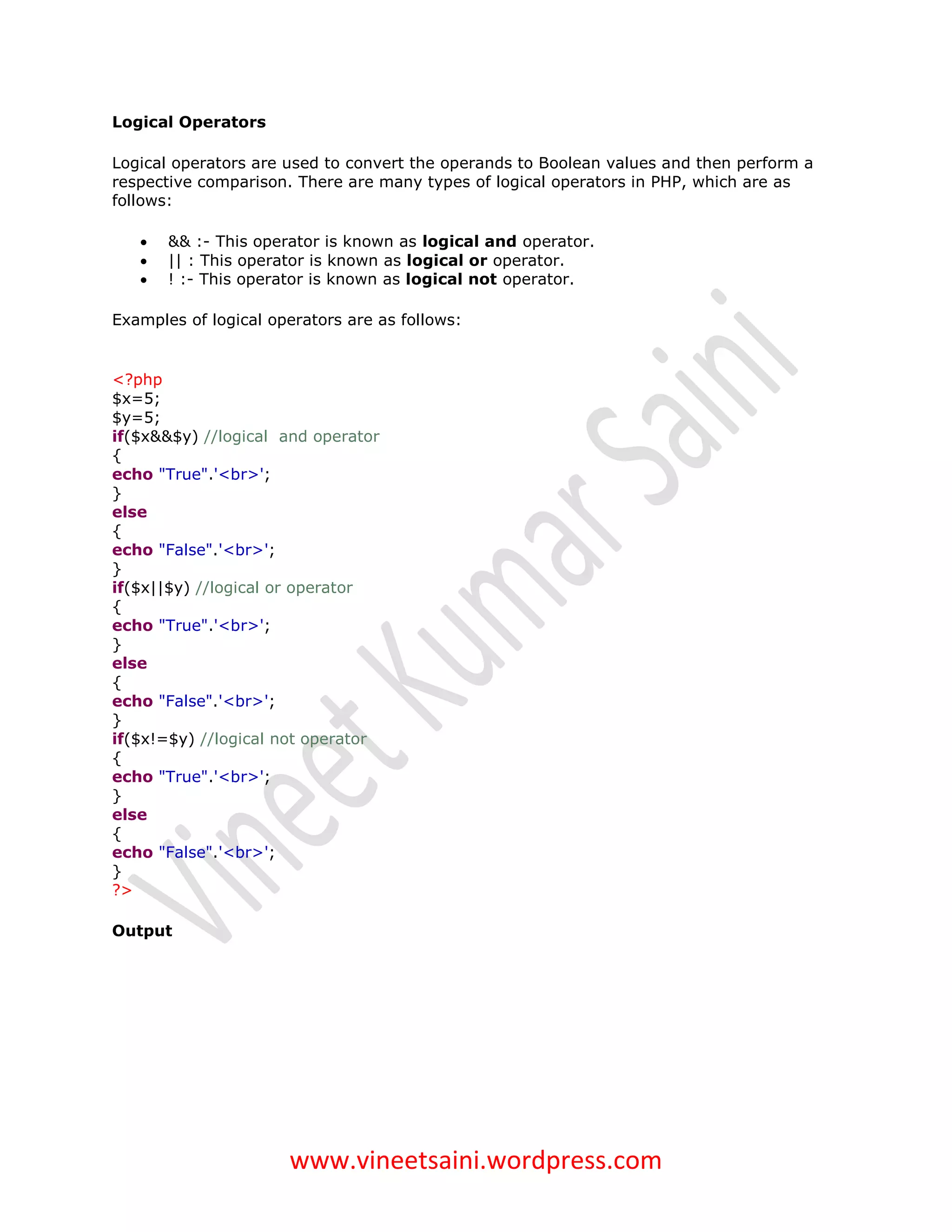 Logical Operators

Logical operators are used to convert the operands to Boolean values and then perform a
respective comparison. There are many types of logical operators in PHP, which are as
follows:

      && :- This operator is known as logical and operator.
      || : This operator is known as logical or operator.
      ! :- This operator is known as logical not operator.

Examples of logical operators are as follows:


<?php
$x=5;
$y=5;
if($x&&$y) //logical and operator
{
echo "True".'<br>';
}
else
{
echo "False".'<br>';
}
if($x||$y) //logical or operator
{
echo "True".'<br>';
}
else
{
echo "False".'<br>';
}
if($x!=$y) //logical not operator
{
echo "True".'<br>';
}
else
{
echo "False".'<br>';
}
?>

Output




                      www.vineetsaini.wordpress.com
 