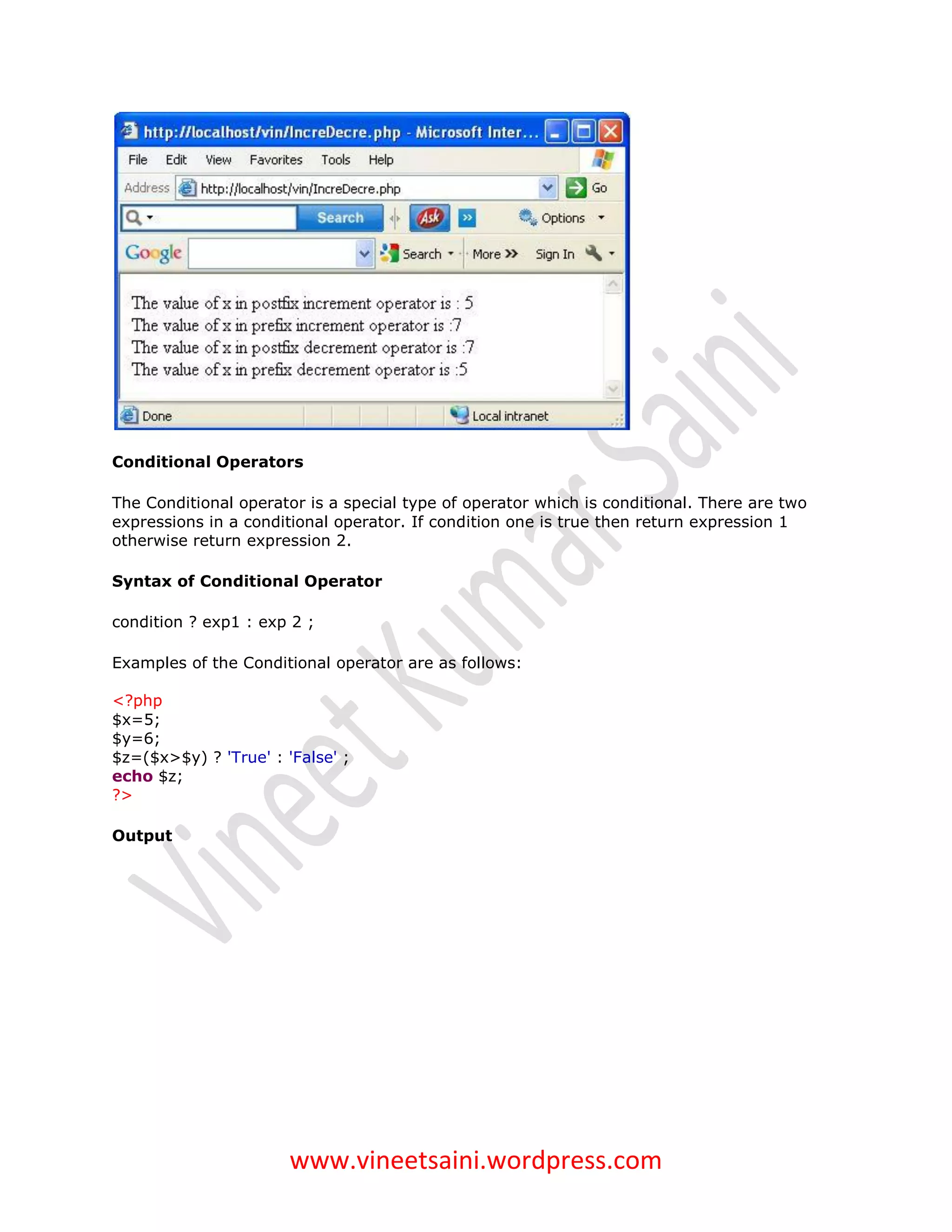 Conditional Operators

The Conditional operator is a special type of operator which is conditional. There are two
expressions in a conditional operator. If condition one is true then return expression 1
otherwise return expression 2.

Syntax of Conditional Operator

condition ? exp1 : exp 2 ;

Examples of the Conditional operator are as follows:

<?php
$x=5;
$y=6;
$z=($x>$y) ? 'True' : 'False' ;
echo $z;
?>

Output




                       www.vineetsaini.wordpress.com
 