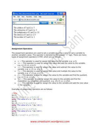 Assignment Operators

The assignment operators are used to set a variable equal to a value or set a variable to
another variable's value. This operator is denoted by the (equal) "=" sign. There are many
types of assignment operators in PHP, which are as follows.

      = :- This operator is used for assign the value to the variable. e.g. x=5.
      += :- This operator is used for assign the value and add the value to the variable.
       e.g. x+=5 i.e. x=x+5.
      -= :- This operator is used for assign the value and subtract the value to the
       variable. e.g. x-=5 i.e. x=x-5.
      *= :- This operator is used for assign the value and multiply the value to the
       variable. e.g. x*=5 i.e. x=x*5.
      /= :- This operator is used for assign the value to the variable and find the quotient.
       e.g. x/=5 i.e. x=x/5.
      %= :- This operator is used for assign the value to the variable and find the
       modulation i.e. remainder and quotient. e.g. x%=5 i.e. x=x%5.
      .= :- This operator is used for assign the value to the variable and add the new value
       in the variable.

Examples of assignment operators are as follows:

<?php
$x=5;
$x+=5; //x=x+5 i.e. x=5+5=10
echo "The value of x is :".$x.'<br>';
$y=8;
$y-=5; //y=y-5 i.e. y=8-5=3
echo "The value of y is :".$y.'<br>';
$z=2;
$z*=3; //z=z*3 i.e. z=2*3=6
echo "The value of z is :".$z.'<br>';
$p=7;
$p/=2; // p=p/2 i.e. p=7/2=3.5



                      www.vineetsaini.wordpress.com
 