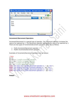 Increment/Decrement Operators

Increment/Decrement is a special type of operator. The Increment operator increases the
value of an operand by 1. The Decrement operator decreases the value of an operand by 1.
There are two types of increment/decrement operators which are as follows:

      Prefix Increment/Decrement operator
      Postfix Increment/Decrement operator

Examples of Increment/Decrement operators are as follows:

<?php
$x=5;
$y=$x++; // postfix increment operator
$z=++$x; // prefix increment operator
$a=$x--; // postfix decrement operator
$b=--$x; // prefix decrement operator
echo "The value of x in postfix increment operator is : " .$y.'<br>';
echo "The value of x in prefix increment operator is :".$z.'<br>';
echo "The value of x in postfix decrement operator is :".$a.'<br>';
echo "The value of x in prefix decrement operator is :" .$b.'<br>';
?>

Output




                      www.vineetsaini.wordpress.com
 