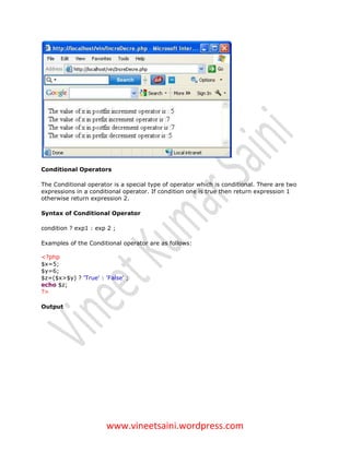 Conditional Operators

The Conditional operator is a special type of operator which is conditional. There are two
expressions in a conditional operator. If condition one is true then return expression 1
otherwise return expression 2.

Syntax of Conditional Operator

condition ? exp1 : exp 2 ;

Examples of the Conditional operator are as follows:

<?php
$x=5;
$y=6;
$z=($x>$y) ? 'True' : 'False' ;
echo $z;
?>

Output




                       www.vineetsaini.wordpress.com
 