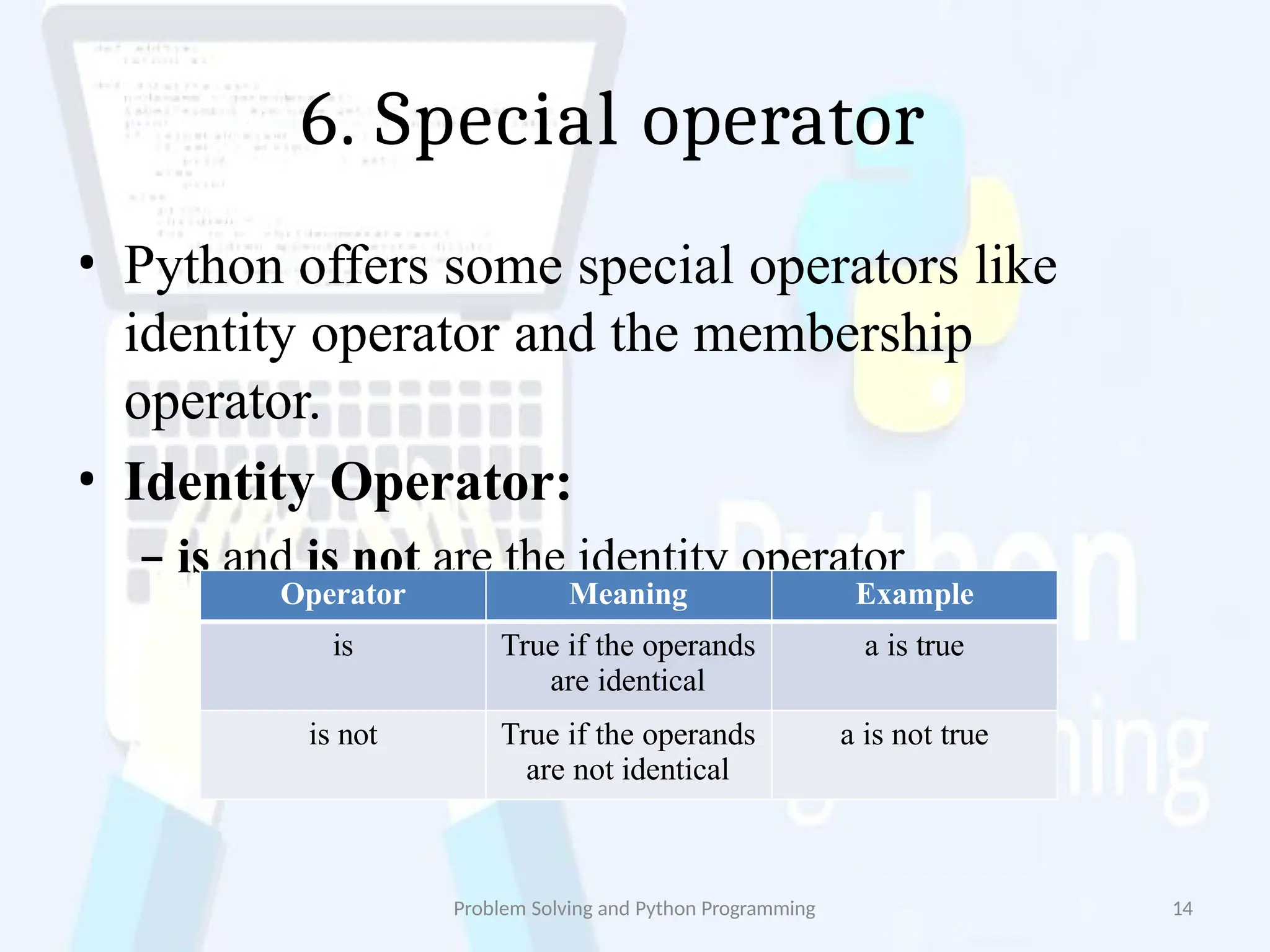 6. Special operator
Problem Solving and Python Programming 14
• Python offers some special operators like
identity operator and the membership
operator.
• Identity Operator:
– is and is not are the identity operator
Operator Meaning Example
is True if the operands
are identical
a is true
is not True if the operands
are not identical
a is not true
 