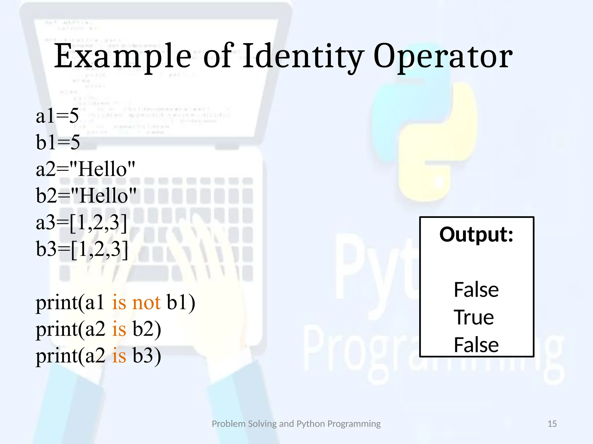 Example of Identity Operator
Problem Solving and Python Programming 15
a1=5
b1=5
a2="Hello"
b2="Hello"
a3=[1,2,3]
b3=[1,2,3]
print(a1 is not b1)
print(a2 is b2)
print(a2 is b3)
Output:
False
True
False
 