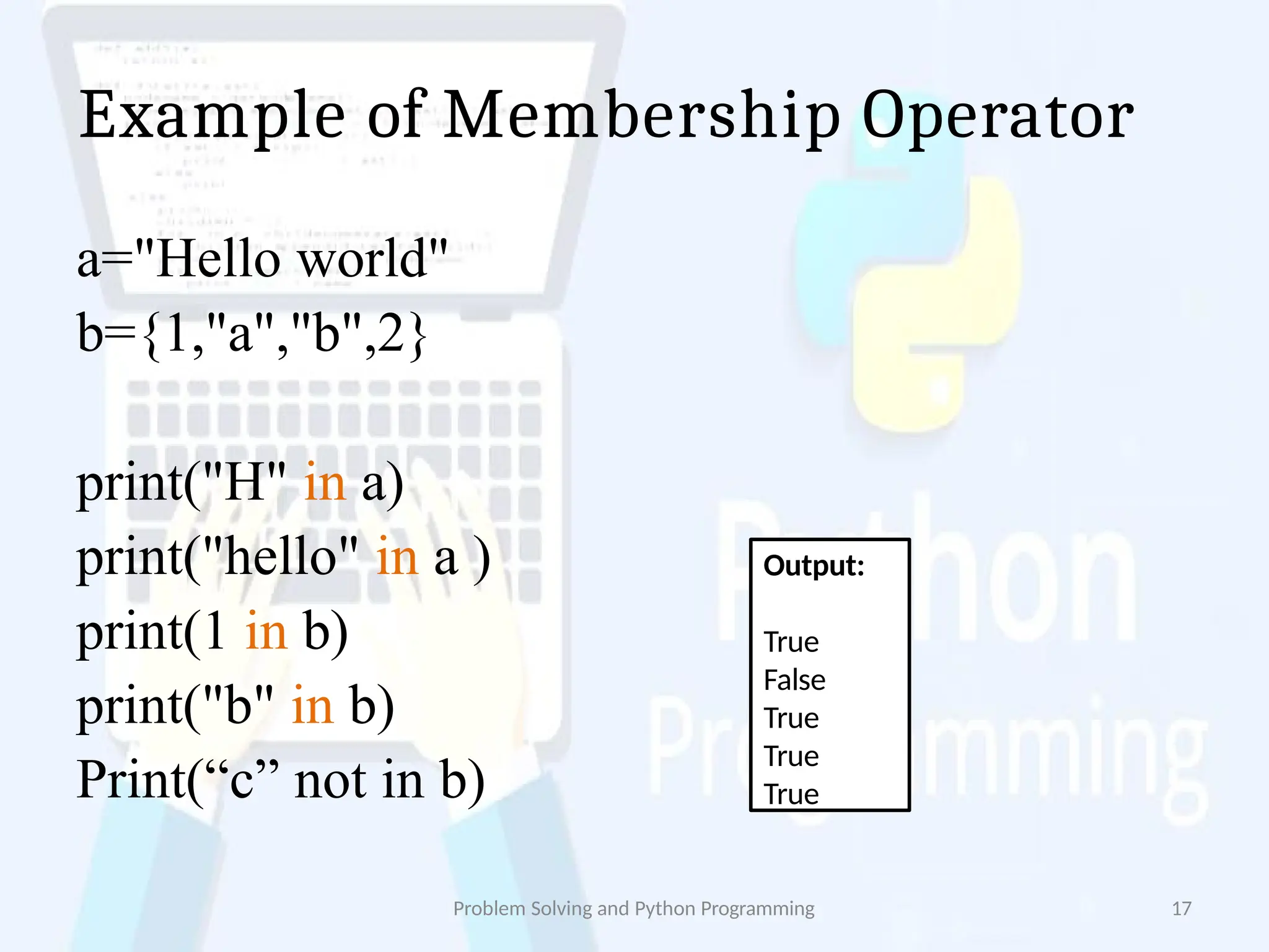 Example of Membership Operator
Problem Solving and Python Programming 17
a="Hello world"
b={1,"a","b",2}
print("H" in a)
print("hello" in a )
print(1 in b)
print("b" in b)
Print(“c” not in b)
Output:
True
False
True
True
True
 
