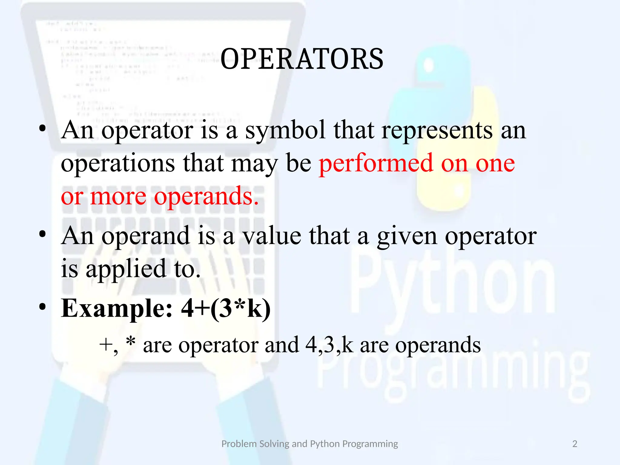 OPERATORS
Problem Solving and Python Programming 2
• An operator is a symbol that represents an
operations that may be performed on one
or more operands.
• An operand is a value that a given operator
is applied to.
• Example: 4+(3*k)
+, * are operator and 4,3,k are operands
 