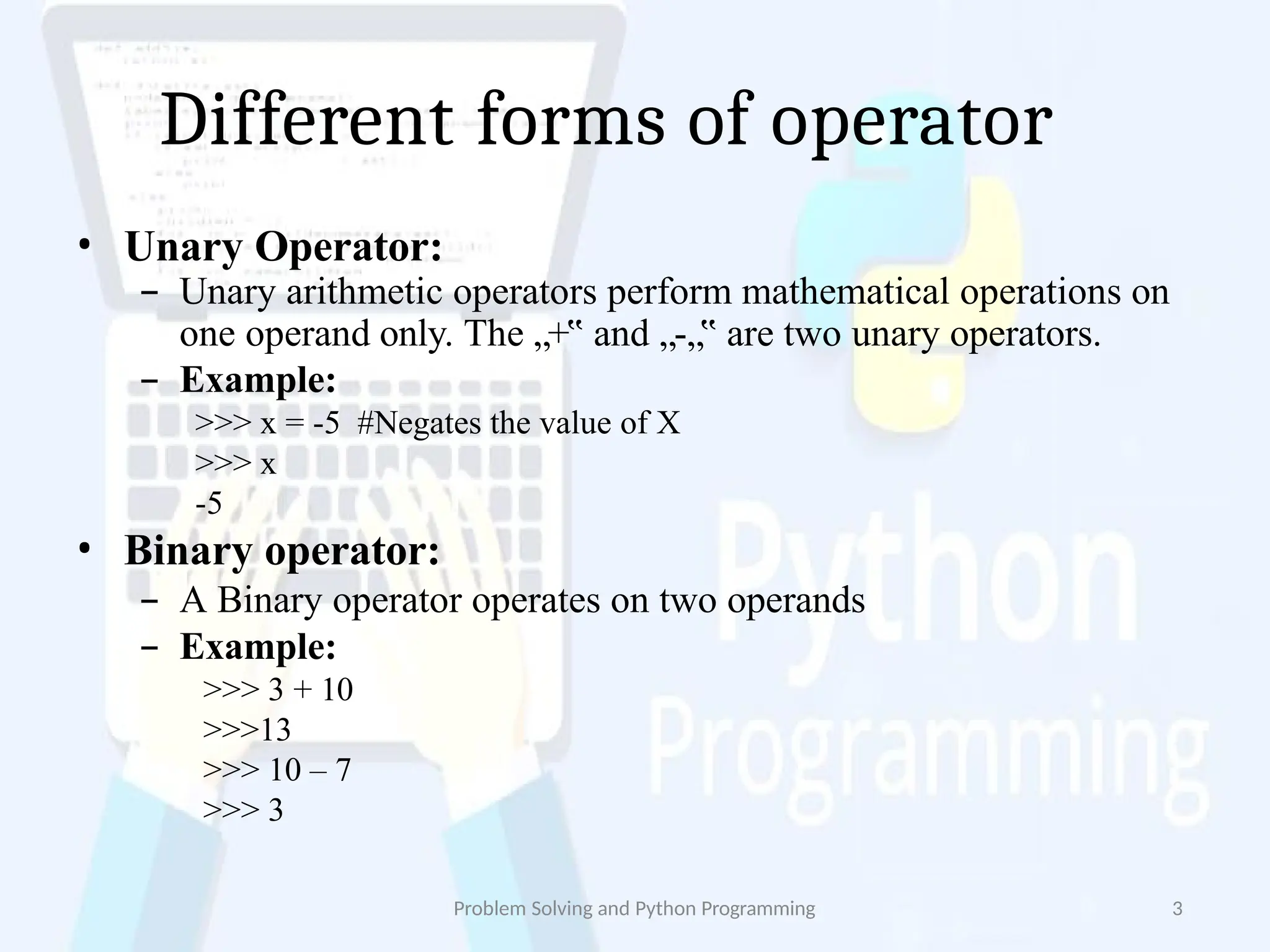 Different forms of operator
Problem Solving and Python Programming 3
• Unary Operator:
– Unary arithmetic operators perform mathematical operations on
one operand only. The „+‟ and „-„‟ are two unary operators.
– Example:
>>> x = -5 #Negates the value of X
>>> x
-5
• Binary operator:
– A Binary operator operates on two operands
– Example:
>>> 3 + 10
>>>13
>>> 10 – 7
>>> 3
 