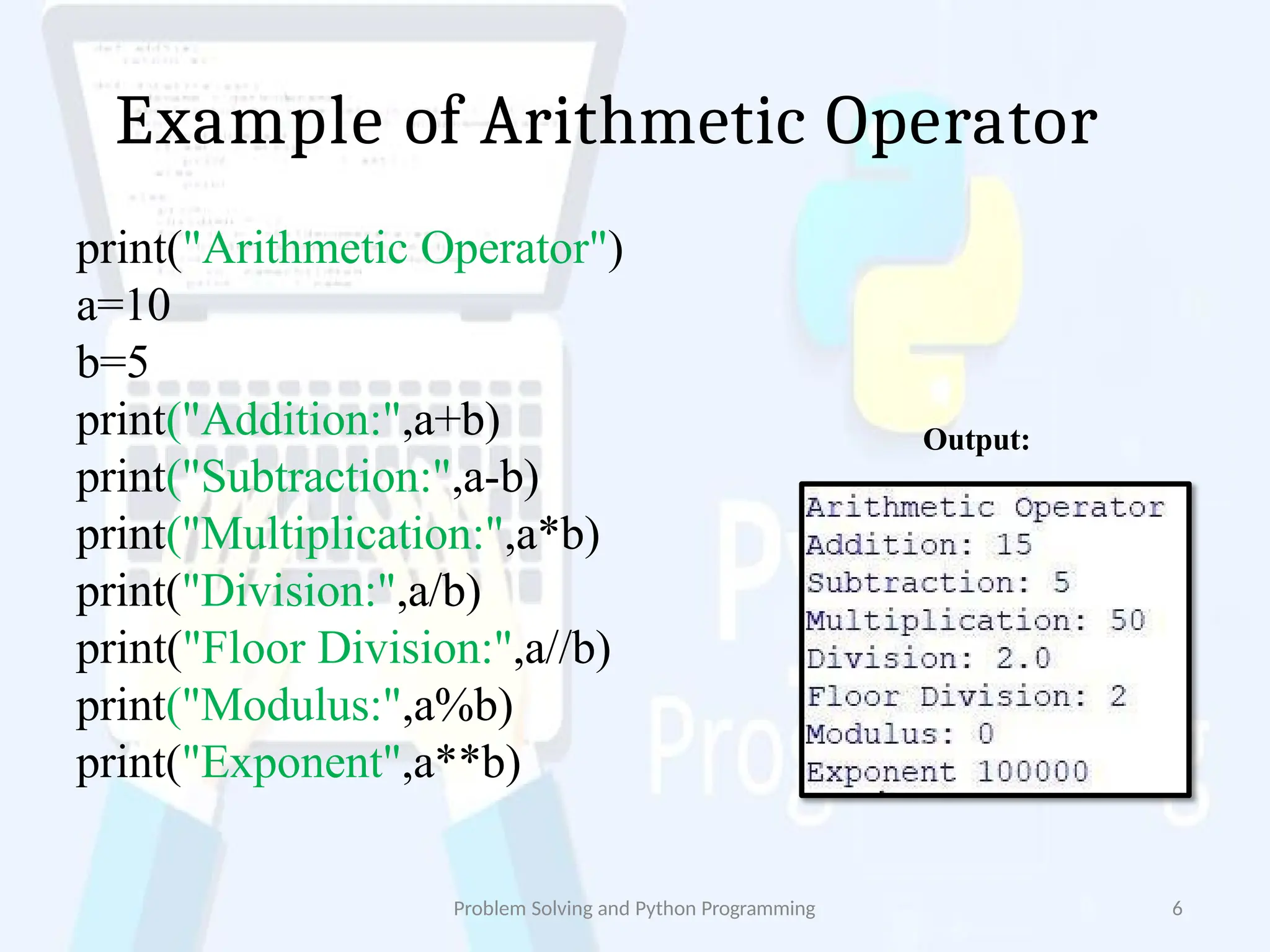 Example of Arithmetic Operator
print("Arithmetic Operator")
a=10
b=5
print("Addition:",a+b)
print("Subtraction:",a-b)
print("Multiplication:",a*b)
print("Division:",a/b)
print("Floor Division:",a//b)
print("Modulus:",a%b)
print("Exponent",a**b)
Output:
Problem Solving and Python Programming 6
 