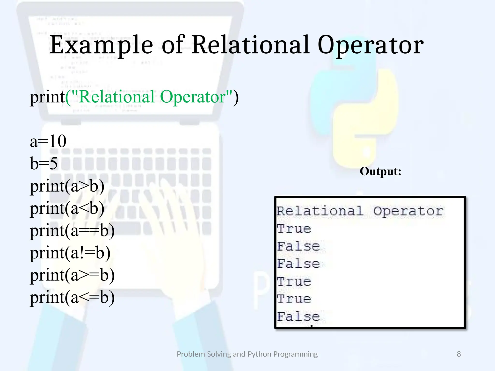 Example of Relational Operator
print("Relational Operator")
a=10
b=5
print(a>b)
print(a<b)
print(a==b)
print(a!=b)
print(a>=b)
print(a<=b)
Output:
Problem Solving and Python Programming 8
 