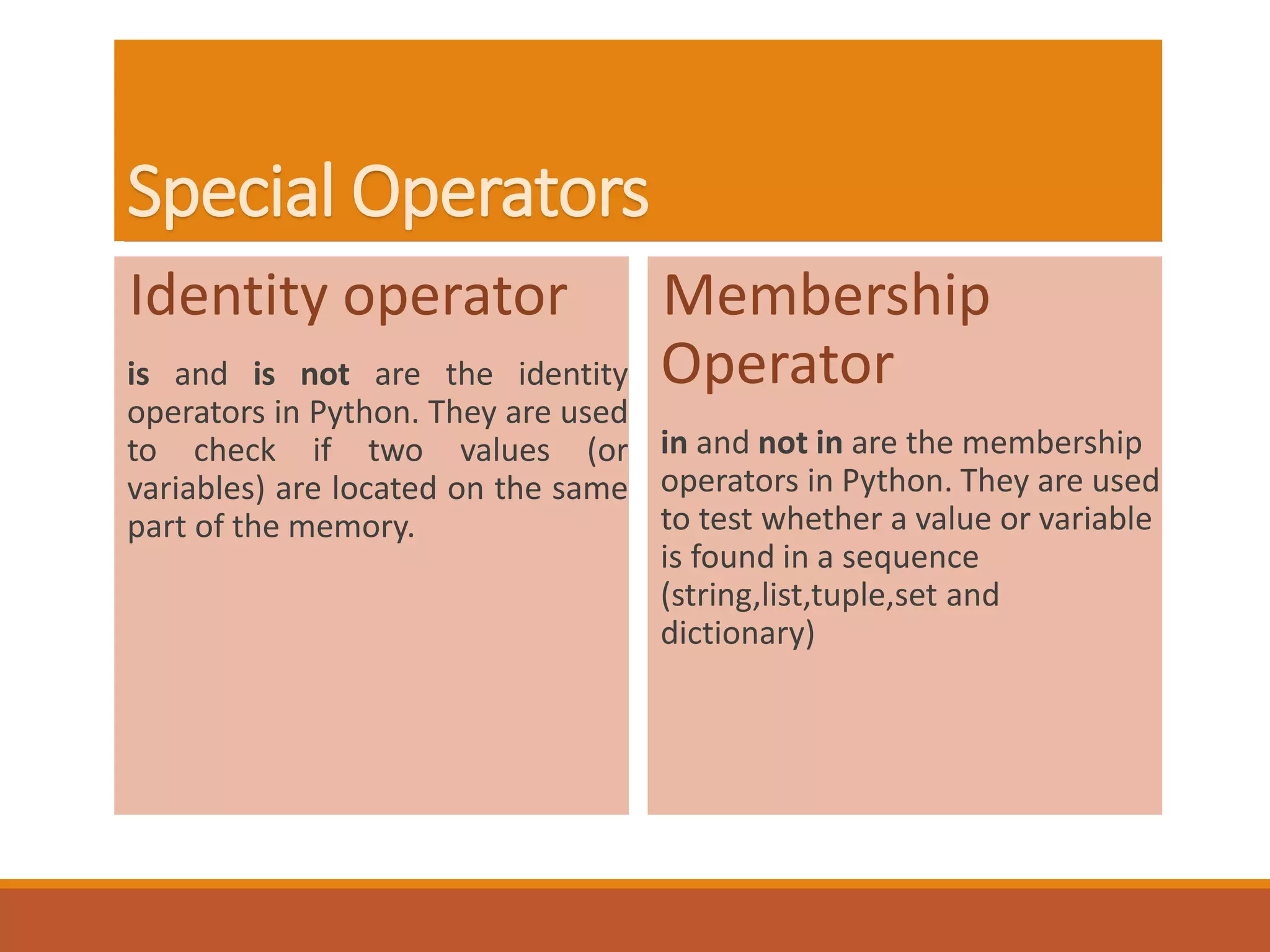 Special Operators
Identity operator
is and is not are the identity
operators in Python. They are used
to check if two values (or
variables) are located on the same
part of the memory.
Membership
Operator
in and not in are the membership
operators in Python. They are used
to test whether a value or variable
is found in a sequence
(string,list,tuple,set and
dictionary)
 