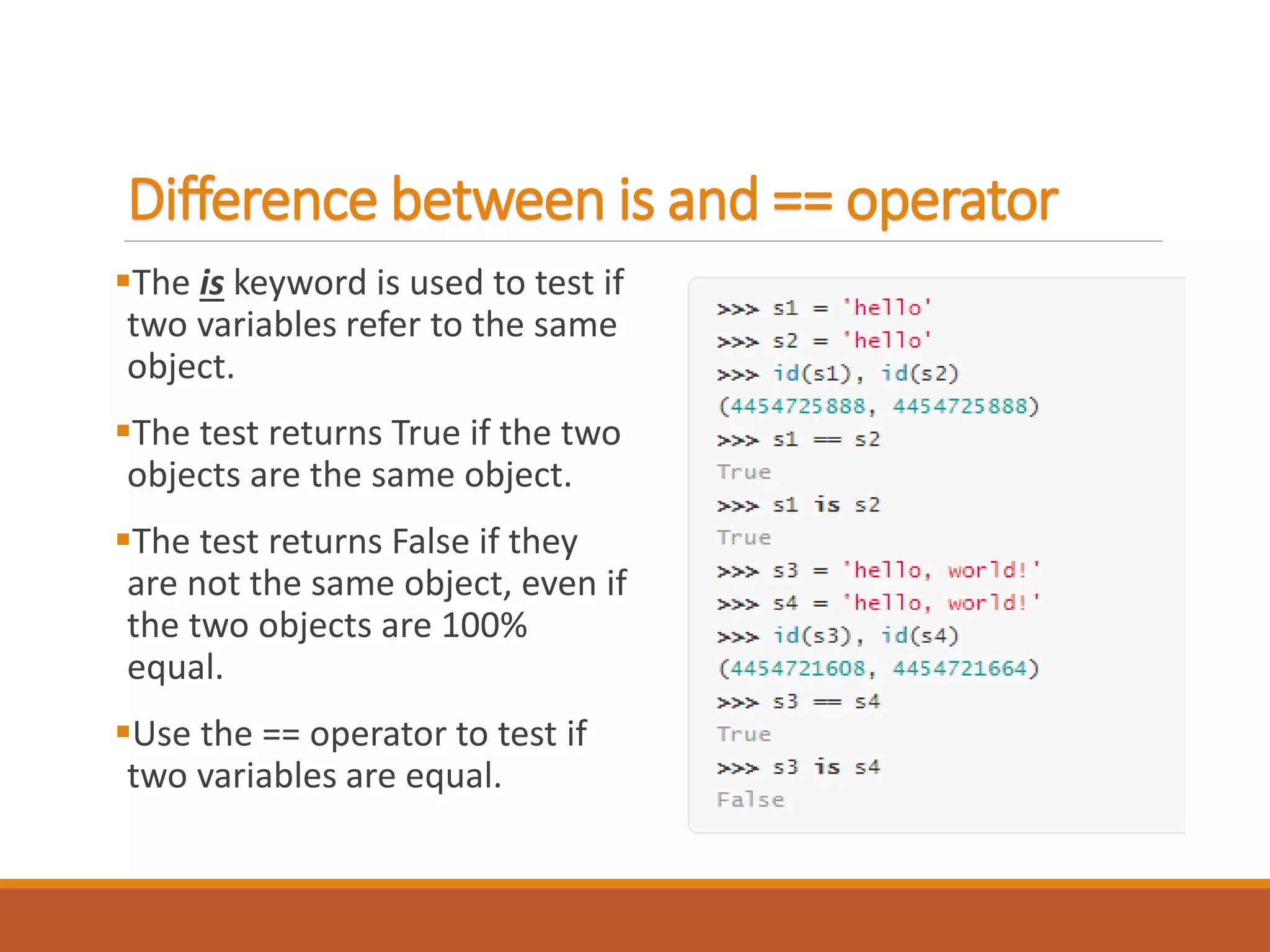 Difference between is and == operator
The is keyword is used to test if
two variables refer to the same
object.
The test returns True if the two
objects are the same object.
The test returns False if they
are not the same object, even if
the two objects are 100%
equal.
Use the == operator to test if
two variables are equal.
 