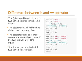 Difference between is and == operator
The is keyword is used to test if
two variables refer to the same
object.
The test returns True if the two
objects are the same object.
The test returns False if they
are not the same object, even if
the two objects are 100%
equal.
Use the == operator to test if
two variables are equal.
 