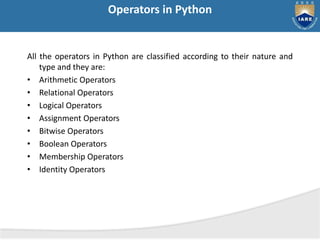 Operators in Python
All the operators in Python are classified according to their nature and
type and they are:
• Arithmetic Operators
• Relational Operators
• Logical Operators
• Assignment Operators
• Bitwise Operators
• Boolean Operators
• Membership Operators
• Identity Operators
 