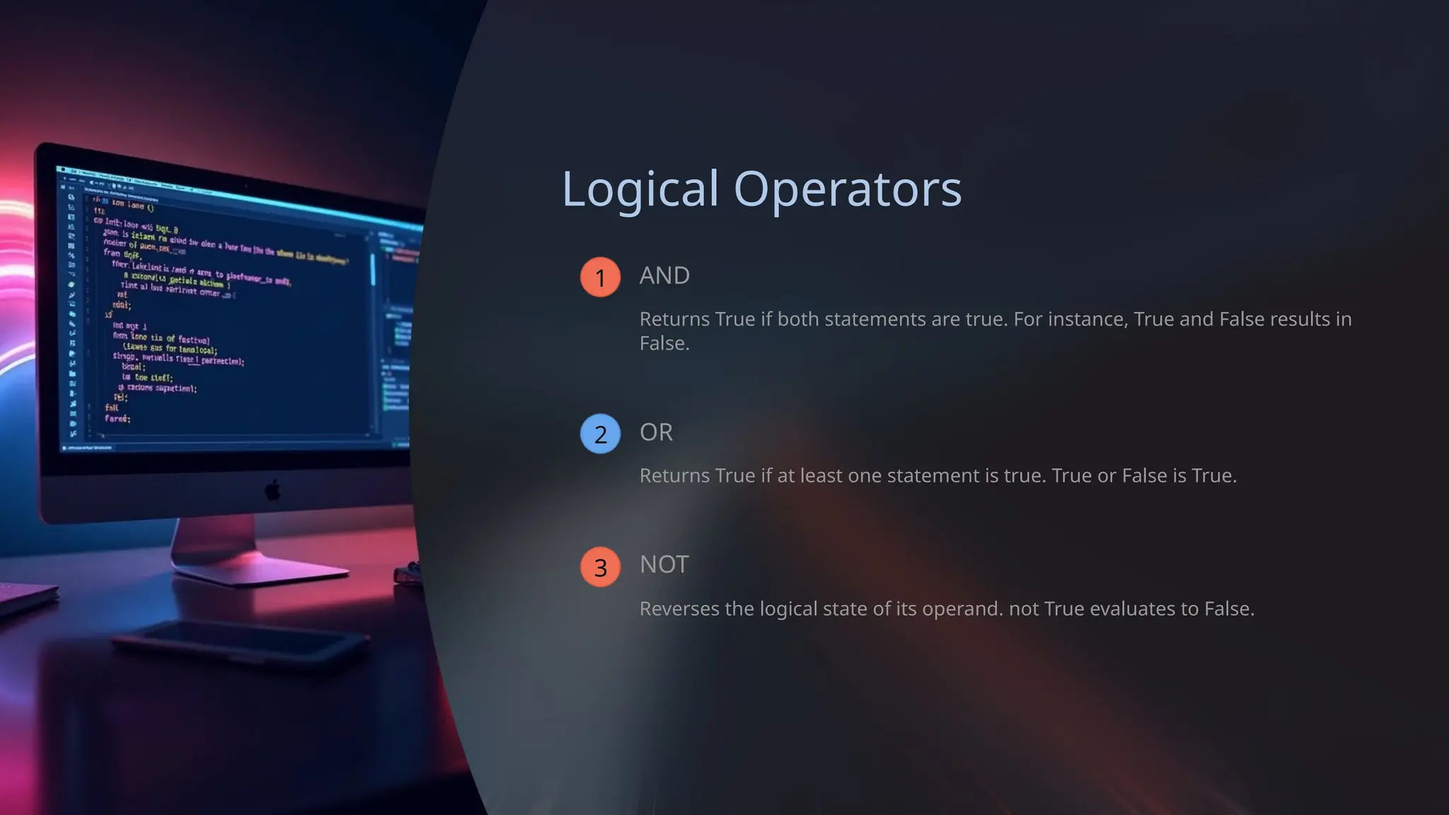 Logical Operators
1 AND
Returns True if both statements are true. For instance, True and False results in
False.
2 OR
Returns True if at least one statement is true. True or False is True.
3 NOT
Reverses the logical state of its operand. not True evaluates to False.
 