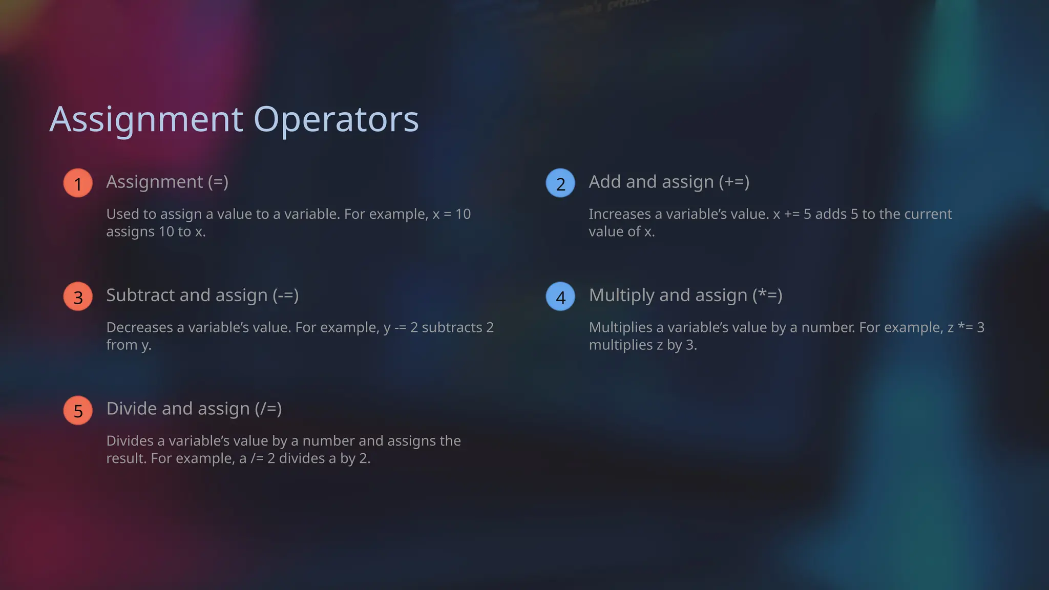 Assignment Operators
1 Assignment (=)
Used to assign a value to a variable. For example, x = 10
assigns 10 to x.
3 Subtract and assign (-=)
Decreases a variable’s value. For example, y -= 2 subtracts 2
from y.
5 Divide and assign (/=)
Divides a variable’s value by a number and assigns the
result. For example, a /= 2 divides a by 2.
2 Add and assign (+=)
Increases a variable’s value. x += 5 adds 5 to the current
value of x.
4 Multiply and assign (*=)
Multiplies a variable’s value by a number. For example, z *= 3
multiplies z by 3.
 