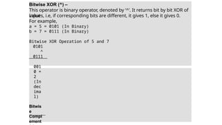 Bitwise XOR (^) –
This operator is binary operator, denoted by ‘^’. It returns bit by bit XOR of
input
values, i.e, if corresponding bits are different, it gives 1, else it gives 0.
For example,
a = 5 = 0101 (In Binary)
b = 7 = 0111 (In Binary)
Bitwise XOR Operation of 5 and 7
0101
^
0111
001
0 =
2
(In
dec
ima
l)
Bitwis
e
Compl
ement
 
